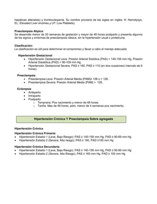 hepáticas alteradas) y trombocitopenia. Su nombre proviene de las siglas en inglés: H: Hemolysys,
EL: Elevated Liver enzimes y LP: Low Platelets)
Preeclampsia Atípica:
Se desarrolla menor de 20 semanas de gestación y mayor de 48 horas postparto y presenta algunos
de los signos y síntomas de preeclampsia clásica, sin la hipertensión usual o proteinuria.
Clasificación:
La clasificación es útil para determinar el compromiso y llevar a cabo el manejo adecuado
Hipertensión Gestacional
• Hipertensión Gestacional Leve. Presión Arterial Sistólica (PAS) = 140-159 mm Hg, Presión
Arterial Diastólica (PAD) = 90-109 mm Hg
• Hipertensión Gestacional Severa. PAS ≥ 160, PAD ≥ 110 (en dos ocasiones) intervalo de 6
horas)
Preeclampsia
• Preeclampsia Leve: Presión Arterial Media (PAM)≥ 106 o < 126.
• Preeclampsia Severa: Presión Arterial Media (PAM) > 126.
Eclampsia
• Anteparto
• Intraparto
• Postparto:
o Temprana: Pos nacimiento y menor de 48 horas.
o Tardía: Mas de 48 horas, pero, menor de 4 semanas pos nacimiento.
Hipertensión Crónica
Hipertensión Crónica Primaria:
• Hipertensión Estadio 1 (Leve, Bajo Riesgo): PAS ≥ 140-159 mm Hg, PAD ≥ 90-99 mm Hg
• Hipertensión Estadio 2 (Severa; Alto riesgo): PAS ≥ 160, PAD ≥100 mm Hg
Hipertensión Crónica Secundaria:
• Hipertensión Estadio 1 (Leve, Bajo Riesgo). PAS ≥ 140-159 mm Hg, PAD ≥ 90-99 mm Hg
• Hipertensión Estadio 2 (Severa. Alto Riesgo). PAS ≥ 160 mm Hg, PAD ≥ 100 mm Hg
Hipertensión Crónica Y Preeclampsia Sobre agregada
 