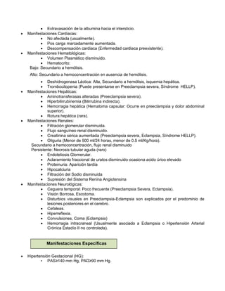 • Extravasación de la albumina hacia el intersticio.
• Manifestaciones Cardiacas:
• No afectada (usualmente).
• Pos carga marcadamente aumentada.
• Descompensación cardiaca (Enfermedad cardiaca preexistente).
• Manifestaciones Hematológicas:
• Volumen Plasmático disminuido.
• Hematocrito:
Bajo: Secundario a hemólisis.
Alto: Secundario a hemoconcentración en ausencia de hemólisis.
• Deshidrogenasa Láctica: Alta, Secundario a hemólisis, isquemia hepática.
• Trombocitopenia (Puede presentarse en Preeclampsia severa, Síndrome HELLP).
• Manifestaciones Hepáticas:
• Aminotransferasas alteradas (Preeclampsia severa).
• Hiperbilirrubinemia (Bilirrubina indirecta).
• Hemorragia hepática (Hematoma capsular: Ocurre en preeclampsia y dolor abdominal
superior).
• Rotura hepática (rara).
• Manifestaciones Renales:
• Filtración glomerular disminuida.
• Flujo sanguíneo renal disminuido.
• Creatinina sérica aumentada (Preeclampsia severa, Eclampsia, Síndrome HELLP).
• Oliguria (Menor de 500 ml/24 horas, menor de 0.5 ml/Kg/hora).
Secundario a hemoconcentración, flujo renal disminuido
Persistente: Necrosis tubular aguda (raro)
• Endoteliosis Glomerular.
• Aclaramiento fraccional de uratos disminuido ocasiona acido úrico elevado
• Proteinuria: Aparición tardía
• Hipocalciuria
• Filtración del Sodio disminuida
• Supresión del Sistema Renina Angiotensina
• Manifestaciones Neurológicas:
• Ceguera temporal: Poco frecuente (Preeclampsia Severa, Eclampsia).
• Visión Borrosa, Escotoma.
• Disturbios visuales en Preeclampsia-Eclampsia son explicados por el predominio de
lesiones posteriores en el cerebro.
• Cefaleas.
• Hiperreflexia.
• Convulsiones, Coma (Eclampsia)
• Hemorragia intracraneal (Usualmente asociado a Eclampsia o Hipertensión Arterial
Crónica Estadío II no controlada).
• Hipertensión Gestacional (HG):
• PAS≥140 mm Hg, PAD≥90 mm Hg.
Manifestaciones Específicas
 