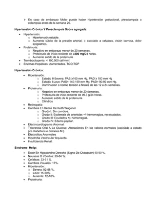  En caso de embarazo Molar puede haber hipertensión gestacional, preeclampsia o
eclampsia antes de la semana 20.
Hipertensión Crónica Y Preeclampsia Sobre agregada:
• Hipertensión:
o Hipertensión estable.
o Aumento súbito de la presión arterial, o asociado a cefaleas, visión borrosa, dolor
epigástrico.
• Proteinuria:
o Negativo en embarazo menor de 20 semanas.
o Proteinuria de inicio reciente de ≥300 mg/24 horas.
o Aumento súbito de la proteinuria
• Trombocitopenia: < 100,000 cel/mm³.
• Enzimas Hepáticas: Aumentadas. TGO,TGP
Hipertensión Crónica:
• Hipertensión:
o Estadio II-Severa: PAS ≥160 mm Hg, PAD ≥ 100 mm Hg
o Estadio I-Leve: PAS= 140-159 mm Hg. PAD= 90-99 mm Hg.
o Disminución o normo tensión a finales de las 12 a 24 semanas.
• Proteinuria:
o Negativo en embarazo menor de 20 semanas.
o Proteinuria de inicio reciente de ≥0.3 g/24 horas.
o Aumento súbito de la proteinuria
o Cilindros
• Retinopatía
• Cambios En Retina De Keith Wagener
o Grado I: Sin cambios.
o Grado II: Esclerosis de arteriolas +/- hemorragias, no exudados.
o Grado III: Exudados +/- hemorragias.
o Grado IV: Edema papilar.
• Electrocardiograma Anormal:
• Tolerancia Oral A La Glucosa: Alteraciones En los valores normales (asociada a estado
pre diabéticos o diabetes M.).
• Electrolitos Anormales
• Hipetrofia Ventricular Izquierda.
• Insuficiencia Renal.
Síndrome Hellp:
• Dolor En Hipocondrio Derecho (Signo De Chaussier) 40-90 %.
• Nauseas O Vómitos: 29-84 %.
• Cefaleas: 33-61 %.
• Cambios Visuales: 17%.
• Hipertensión:
o Severa: 82-88 %.
o Leve: 15-50%.
o Ausente: 12-18%.
• Proteinuria:
 