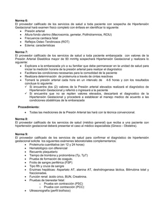 Norma 6:
El proveedor calificado de los servicios de salud a toda paciente con sospecha de Hipertensión
Gestacional hará examen físico completo con énfasis en identificar lo siguiente:
• Presión arterial
• Altura fondo uterino (Macrosomía, gemelar, Polihidramnios, RCIU)
• Frecuencia cardiaca fetal
• Reflejos Osteo Tendinosos (ROT)
• Edema: características
Norma 7:
El proveedor calificado de los servicios de salud a toda paciente embarazada con valores de la
Presión Arterial Diastólica mayor de 90 mmHg sospechará Hipertensión Gestacional y realizara lo
siguiente:
• Explicara a la embarazada y/o a su familiar que debe permanecer en la unidad de salud para
iniciar la medición horaria de la presión arterial para realizar el diagnóstico
• Facilitara las condiciones necesarias para la comodidad de la paciente
• Realizara determinación de proteinuria a través de cintas reactivas
• Tomará la presión arterial cada hora en un intervalo de 4-6 horas y con los resultados
concluye lo siguiente:
 Si encuentra dos (2) valores de la Presión arterial elevados realizará el diagnóstico de
Hipertensión Gestacional y referirá o ingresará a la paciente
 Si encuentra que no se repiten valores elevados, descartará el diagnostico de la
Hipertensión Gestacional y procederá a establecer el manejo medico de acuerdo a las
condiciones obstétricas de la embarazada
Procedimiento:
• Todas las mediciones de la Presión Arterial las hará con la técnica convencional.
Norma 8:
El proveedor calificado de los servicios de salud (médico general) que reciba a una paciente con
hipertensión gestacional deberá presentar el caso al médico especialista (Gineco - Obstetra).
Norma 9:
El proveedor calificado de los servicios de salud para confirmar el diagnóstico de hipertensión
gestacional solicite los siguientes exámenes laboratoriales complementarios:
• Proteinuria cuantitativa (en 12 y 24 horas)
• Hematológico con diferencial
• Recuento plaquetario
• Tiempo de trombina y protrombina (Tp, TpT)
• Prueba de formación de coagulo.
• Frotis de sangre periférica (FSP)
• Tipo Rh y cruce de sangre
• Enzimas hepáticas: Aspartato AT, alanina AT, deshidrogenasa láctica, Bilirrubina total y
fraccionadas.
• Función renal: ácido úrico, BUN, Creatinina.
• Pruebas de bienestar fetal:
o Prueba sin contracción (PSC)
o Prueba con contracción (PCC)
• Ultrasonografía (perfil biofísico)
 