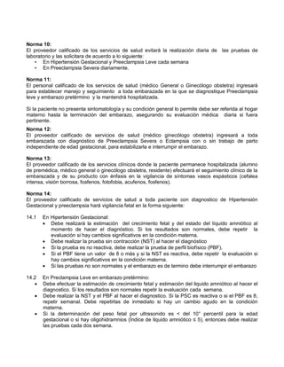 Norma 10:
El proveedor calificado de los servicios de salud evitará la realización diaria de las pruebas de
laboratorio y las solicitara de acuerdo a lo siguiente:
• En Hipertensión Gestacional y Preeclampsia Leve cada semana
• En Preeclampsia Severa diariamente.
Norma 11:
El personal calificado de los servicios de salud (médico General o Ginecólogo obstetra) ingresará
para establecer manejo y seguimiento a toda embarazada en la que se diagnostique Preeclampsia
leve y embarazo pretérmino y la mantendrá hospitalizada.
Si la paciente no presenta sintomatología y su condición general lo permite debe ser referida al hogar
materno hasta la terminación del embarazo, asegurando su evaluación médica diaria si fuera
pertinente.
Norma 12:
El proveedor calificado de servicios de salud (médico ginecólogo obstetra) ingresará a toda
embarazada con diagnóstico de Preeclampsia Severa o Eclampsia con o sin trabajo de parto
independiente de edad gestacional, para estabilizarla e interrumpir el embarazo.
Norma 13:
El proveedor calificado de los servicios clínicos donde la paciente permanece hospitalizada (alumno
de premédica, médico general o ginecólogo obstetra, residente) efectuará el seguimiento clínico de la
embarazada y de su producto con énfasis en la vigilancia de síntomas vasos espásticos (cefalea
intensa, visión borrosa, fosfenos, fotofobia, acufenos, fosfenos).
Norma 14:
El proveedor calificado de servicios de salud a toda paciente con diagnostico de Hipertensión
Gestacional y preeclampsia hará vigilancia fetal en la forma siguiente:
14.1 En Hipertensión Gestacional:
• Debe realizará la estimación del crecimiento fetal y del estado del líquido amniótico al
momento de hacer el diagnóstico. Si los resultados son normales, debe repetir la
evaluación si hay cambios significativos en la condición materna.
• Debe realizar la prueba sin contracción (NST) al hacer el diagnóstico
• Si la prueba es no reactiva, debe realizar la prueba de perfil biofísico (PBF),
• Si el PBF tiene un valor de 8 o más y si la NST es reactiva, debe repetir la evaluación si
hay cambios significativos en la condición materna.
• Si las pruebas no son normales y el embarazo es de termino debe interrumpir el embarazo
14.2 En Preclampsia Leve en embarazo pretérmino:
• Debe efectuar la estimación de crecimiento fetal y estimación del liquido amniótico al hacer el
diagnostico. Si los resultados son normales repetir la evaluación cada semana.
• Debe realizar la NST y el PBF al hacer el diagnostico. Si la PSC es reactiva o si el PBF es 8,
repetir semanal. Debe repetirlas de inmediato si hay un cambio agudo en la condición
materna.
• Si la determinación del peso fetal por ultrasonido es < del 10° percentil para la edad
gestacional o si hay oligohidramnios (Índice de liquido amniótico ≤ 5), entonces debe realizar
las pruebas cada dos semana.
 