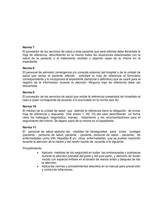 Norma 7
El proveedor de los servicios de salud a toda paciente que será referida debe llenársele la
hoja de referencia, describiendo en la misma todas las situaciones relacionadas con la
salud de la paciente y el tratamiento recibido y dejando copia de la misma en el
expediente.
Norma 8
El personal de admisión (emergencia y/o consulta externa) del hospital o de la unidad de
salud que recibe el paciente referido, solicitará la hoja de referencia el formulario
correspondiente y lo incorporará al expediente (temporal o definitivo) que se usará para el
registro de la información durante la atención. Ninguna hoja de referencia debe ser
descartada
Norma 9
El proveedor de los servicios de salud que recibe la referencia presentará de inmediato el
caso a quien corresponda de acuerdo a lo enunciado en la norma seis (6).
Norma 10
Él médico de la unidad de salud que atiende la referencia tiene la obligación de enviar
hoja de referencia y respuesta (Ver anexo 1, HC 10) del caso describiendo en forma
clara los hallazgos, diagnóstico, manejo, tratamiento y las recomendaciones para el
seguimiento del mismo. Se dejara copia de la misma en el expediente.
Norma 11
El personal de salud aplicará las medidas de bioseguridad para evitar contagio
(paciente - personal de salud, paciente - paciente, personal de salud - paciente) de
enfermedades como VIH, Hepatitis B y/u otras enfermedades que se puedan transmitir
durante la atención de la madre y del recién nacido de acuerdo a lo siguiente:
Procedimiento:
• Aplicará medidas de bio seguridad en todas las embarazadas y puérperas
durante la atención prenatal del parto y del post parto, y atención de recién
nacido con especial énfasis en el lavado de manos antes y después de dar
la atención.
• Aplica las normas y procedimientos descritos en el manual para prevención
y control de infecciones
 
