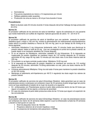 • Somnolencia
• Frecuencia respiratoria es menor a 12 respiraciones por minuto
• Reflejos patelares están ausentes
• Producción de orina es menor a 30 ml por hora durante 4 horas
Procedimiento
Medir la diuresis cada 30 minutos durante 4 horas después del primer hallazgo de baja producción
de orina
Norma 23:
El proveedor calificado de los servicios de salud al identificar signos de sobredosis en una paciente
que recibe tratamiento con sulfato de magnesio: Aplicara gluconato de calcio: 10 – 20 ml al 10
Norma 24:
El proveedor calificado de servicios de salud al identificar que una paciente presenta la presión
diastólica igual o mayor a 105 mm Hg, iniciara la administración de medicamentos anti-hipertensivos
hasta reducir la presión diastólica a menos de 100 mm Hg, pero no por debajo de 90 mmHg en la
forma siguiente:
• Administre Hidralazina 5 mg intravenoso lentamente cada 15 minutos hasta que disminuya la
presión arterial, hasta un total de 20 mg. Una vez conseguido el control de la presión arterial, se
puede repetir si es necesario alrededor de 3 horas después.
• Si no se dispone de Hidralazina, administre Labetalol 20 mg Intravenoso. Si la respuesta es
inadecuada (la presión diastólica se mantiene mayor de 110 mmHg) después de 10 minutos,
administre 40 mg, luego 80 mg cada 10 minutos por dos dosis más a una dosis máxima total de
220 mg.
• Si la presión no se logra controlar puede indicar Nifedipina 10-20 mg oral:
• Si la respuesta es inadecuada (la presión diastólica se mantiene por encima de 110 mmHg)
después de 30 minutos, administre 10-20mg adicionales vía oral, para una dosis máxima de 50
mg en una hora.
• Continúe administrando Nifedipina 10mg vía oral cada 4 horas para mantener la presión diastólica
en 90-100 mmHg
• Mantenga el tratamiento anti-hipertensivo por 48-72 h regulando las dosis según los valores de
presión arterial
Norma 25:
El proveedor calificado de servicios de salud (Ginecólogo Obstetra) debe garantizar que en caso de
preeclampsia severa o eclampsia con embarazo mayor de 34 semanas el parto tenga lugar tan pronto
como se haya estabilizado el estado de la mujer de acuerdo a lo siguiente:
• En embarazadas con Preeclampsia severa el parto debe producirse dentro de las 24 horas que
siguen a la aparición de los signos y síntomas de severidad.
• En caso de eclampsia el parto debe producirse antes de las 12 horas que siguen a la aparición de
las convulsiones
Norma 26:
El proveedor calificado de servicios de salud (Ginecólogo Obstetra) en caso de preeclampsia severa
con embarazo de menor de 34 semanas debe esperar a que la embarazada cumpla las 34 semanas
y decidir la interrupción en caso de:
• Nivel de plaquetas menor de 100,000.
• Progresivo deterioro de la función hepática o renal
• En presencia de hematoma retro-placentario o DPPNI.
 