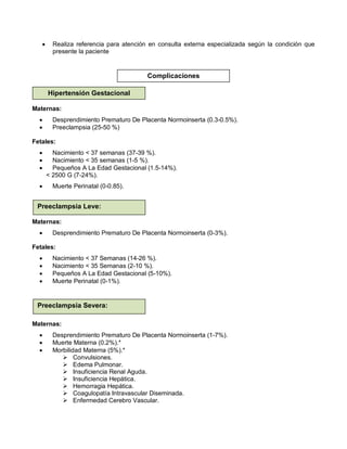 • Realiza referencia para atención en consulta externa especializada según la condición que
presente la paciente
Maternas:
• Desprendimiento Prematuro De Placenta Normoinserta (0.3-0.5%).
• Preeclampsia (25-50 %)
Fetales:
• Nacimiento < 37 semanas (37-39 %).
• Nacimiento < 35 semanas (1-5 %).
• Pequeños A La Edad Gestacional (1.5-14%).
< 2500 G (7-24%).
• Muerte Perinatal (0-0.85).
Maternas:
• Desprendimiento Prematuro De Placenta Normoinserta (0-3%).
Fetales:
• Nacimiento < 37 Semanas (14-26 %).
• Nacimiento < 35 Semanas (2-10 %).
• Pequeños A La Edad Gestacional (5-10%).
• Muerte Perinatal (0-1%).
Maternas:
• Desprendimiento Prematuro De Placenta Normoinserta (1-7%).
• Muerte Materna (0.2%).*
• Morbilidad Materna (5%).*
 Convulsiones.
 Edema Pulmonar.
 Insuficiencia Renal Aguda.
 Insuficiencia Hepática.
 Hemorragia Hepática.
 Coagulopatía Intravascular Diseminada.
 Enfermedad Cerebro Vascular.
Hipertensión GestacionalComplicaciones
Hipertensión Gestacional
Preeclampsia Leve:
Preeclampsia Severa:
 
