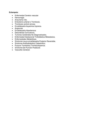 Eclampsia:
• Enfermedad Cerebro vascular
• Hemorragia.
• Aneurisma roto.
• Embolismo arterial o Trombosis.
• Trombosis central venosa.
• Encefalopatía Isquémica hipoxica.
• Angiomas.
• Encefalopatía Hipertensiva
• Desordenes Convulsivos.
• Tumores Cerebrales No Diagnosticados.
• Enfermedad Gestacional Trofoblástica Metastasica.
• Enfermedades Metabólicas.
• Síndrome Leuco encefalopatía Posterior Reversible.
• Síndrome Antifosfolipidico Catastrófico.
• Purpura Trombotica Trombocitopenica.
• Síndrome De Punción Postdural.
• Vasculitis Cerebral.
 