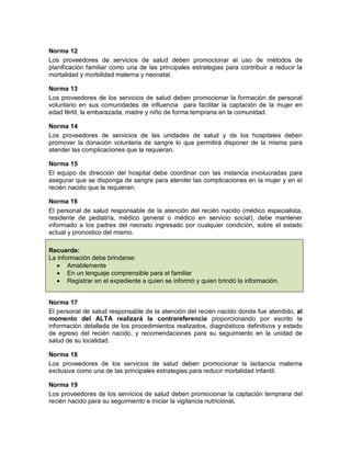 Norma 12
Los proveedores de servicios de salud deben promocionar el uso de métodos de
planificación familiar como una de las principales estrategias para contribuir a reducir la
mortalidad y morbilidad materna y neonatal.
Norma 13
Los proveedores de los servicios de salud deben promocionar la formación de personal
voluntario en sus comunidades de influencia para facilitar la captación de la mujer en
edad fértil, la embarazada, madre y niño de forma temprana en la comunidad.
Norma 14
Los proveedores de servicios de las unidades de salud y de los hospitales deben
promover la donación voluntaria de sangre lo que permitirá disponer de la misma para
atender las complicaciones que la requieran.
Norma 15
El equipo de dirección del hospital debe coordinar con las instancia involucradas para
asegurar que se disponga de sangre para atender las complicaciones en la mujer y en el
recién nacido que la requieran.
Norma 16
El personal de salud responsable de la atención del recién nacido (médico especialista,
residente de pediatría, médico general o médico en servicio social), debe mantener
informado a los padres del neonato ingresado por cualquier condición, sobre el estado
actual y pronostico del mismo.
Recuerde:
La información debe brindarse:
• Amablemente
• En un lenguaje comprensible para el familiar
• Registrar en el expediente a quien se informó y quien brindó la información.
Norma 17
El personal de salud responsable de la atención del recién nacido donde fue atendido, al
momento del ALTA realizará la contrareferencia proporcionando por escrito la
información detallada de los procedimientos realizados, diagnósticos definitivos y estado
de egreso del recién nacido, y recomendaciones para su seguimiento en la unidad de
salud de su localidad.
Norma 18
Los proveedores de los servicios de salud deben promocionar la lactancia materna
exclusiva como una de las principales estrategias para reducir mortalidad infantil.
Norma 19
Los proveedores de los servicios de salud deben promocionar la captación temprana del
recién nacido para su seguimiento e iniciar la vigilancia nutricional.
 
