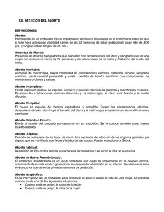 XII. ATENCIÓN DEL ABORTO
DEFINICIONES:
Aborto:
Interrupción de un embarazo tras la implantación del huevo fecundado en el endometrio antes de que
el feto haya alcanzado viabilidad (antes de las 22 semanas de edad gestacional, peso fetal de 500
grs. y longitud céfalo nalgas de 25 cm.)
Amenaza de Aborto:
Presencia de dolores hipogástricos que coinciden con contracciones del útero y sangrado leve en una
mujer con embarazo menor de 22 semanas y sin alteraciones de la forma y dilatación del cuello del
útero.
Aborto Inevitable:
Aumento de metrorragia, mayor intensidad de contracciones uterinas, dilatación cervical, sangrado
continuo, canal cervical permeable y existe pérdida de líquido amniótico con componentes de
membranas ovulares y sangre.
Aborto Incompleto:
Existe expulsión parcial, se expulsa el huevo y quedan retenidas la placenta y membranas ovulares.
Persisten las contracciones uterinas dolorosas y la metrorragia, el útero esta blando y el cuello
dilatado.
Aborto Completo:
El huevo se expulsa de manera espontánea y completo. Cesan las contracciones uterinas,
desaparece el dolor, disminuye el tamaño del útero y la metrorragia e involucionan las modificaciones
cervicales
Aborto Diferido o Frustro
Existe la muerte del producto concepcional sin su expulsión. Se le conoce también como huevo
muerto retenido
Aborto Séptico:
Cuando en cualquiera de los tipos de aborto hay evidencia de infección de los órganos genitales y/o
sepsis, que se manifiesta con fiebre y fetidez de los loquios. Puede evolucionar a Shock.
Aborto habitual:
Repetición de tres o más abortos espontáneos consecutivos o de cinco o más no sucesivos
Aborto de Huevo Anembrionado:
El embarazo anembrinado es un óvulo fertilizado que luego de implantarse en la cavidad uterina,
únicamente desarrolla el saco gestacional sin desarrollar el embrión en su interior. Generalmente este
embarazo se aborta en las primeras semanas de gestación.
Aborto terapéutico:
Es la interrupción de un embarazo para preservar la salud o salvar la vida de una mujer. Se practica
cuando existe una de las siguientes situaciones:
• Cuando está en peligro la salud de la mujer
• Cuando está en peligro la vida de la mujer
 