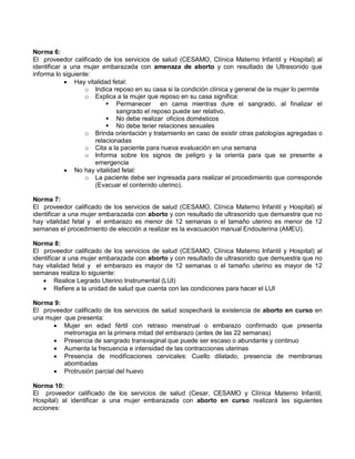 Norma 6:
El proveedor calificado de los servicios de salud (CESAMO, Clínica Materno Infantil y Hospital) al
identificar a una mujer embarazada con amenaza de aborto y con resultado de Ultrasonido que
informa lo siguiente:
• Hay vitalidad fetal:
o Indica reposo en su casa si la condición clínica y general de la mujer lo permite
o Explica a la mujer que reposo en su casa significa:
 Permanecer en cama mientras dure el sangrado, al finalizar el
sangrado el reposo puede ser relativo.
 No debe realizar oficios domésticos
 No debe tener relaciones sexuales
o Brinda orientación y tratamiento en caso de existir otras patologías agregadas o
relacionadas
o Cita a la paciente para nueva evaluación en una semana
o Informa sobre los signos de peligro y la orienta para que se presente a
emergencia
• No hay vitalidad fetal:
o La paciente debe ser ingresada para realizar el procedimiento que corresponde
(Evacuar el contenido uterino).
Norma 7:
El proveedor calificado de los servicios de salud (CESAMO, Clínica Materno Infantil y Hospital) al
identificar a una mujer embarazada con aborto y con resultado de ultrasonido que demuestra que no
hay vitalidad fetal y el embarazo es menor de 12 semanas o el tamaño uterino es menor de 12
semanas el procedimiento de elección a realizar es la evacuación manual Endouterina (AMEU).
Norma 8:
El proveedor calificado de los servicios de salud (CESAMO, Clínica Materno Infantil y Hospital) al
identificar a una mujer embarazada con aborto y con resultado de ultrasonido que demuestra que no
hay vitalidad fetal y el embarazo es mayor de 12 semanas o el tamaño uterino es mayor de 12
semanas realiza lo siguiente:
• Realice Legrado Uterino Instrumental (LUI)
• Refiere a la unidad de salud que cuenta con las condiciones para hacer el LUI
Norma 9:
El proveedor calificado de los servicios de salud sospechará la existencia de aborto en curso en
una mujer que presenta:
• Mujer en edad fértil con retraso menstrual o embarazo confirmado que presenta
metrorragia en la primera mitad del embarazo (antes de las 22 semanas)
• Presencia de sangrado transvaginal que puede ser escaso o abundante y continuo
• Aumenta la frecuencia e intensidad de las contracciones uterinas
• Presencia de modificaciones cervicales: Cuello dilatado, presencia de membranas
abombadas
• Protrusión parcial del huevo
Norma 10:
El proveedor calificado de los servicios de salud (Cesar, CESAMO y Clínica Materno Infantil,
Hospital) al identificar a una mujer embarazada con aborto en curso realizará las siguientes
acciones:
 