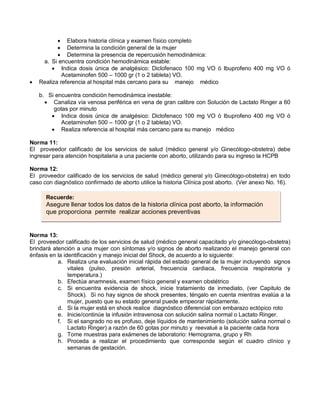 • Elabora historia clínica y examen físico completo
• Determina la condición general de la mujer
• Determina la presencia de repercusión hemodinámica:
a. Si encuentra condición hemodinámica estable:
• Indica dosis única de analgésico: Diclofenaco 100 mg VO ó Ibuprofeno 400 mg VO ó
Acetaminofen 500 – 1000 gr (1 o 2 tableta) VO.
• Realiza referencia al hospital más cercano para su manejo médico
b. Si encuentra condición hemodinámica inestable:
• Canaliza vía venosa periférica en vena de gran calibre con Solución de Lactato Ringer a 60
gotas por minuto
• Indica dosis única de analgésico: Diclofenaco 100 mg VO ó Ibuprofeno 400 mg VO ó
Acetaminofen 500 – 1000 gr (1 o 2 tableta) VO.
• Realiza referencia al hospital más cercano para su manejo médico
Norma 11:
El proveedor calificado de los servicios de salud (médico general y/o Ginecólogo-obstetra) debe
ingresar para atención hospitalaria a una paciente con aborto, utilizando para su ingreso la HCPB
Norma 12:
El proveedor calificado de los servicios de salud (médico general y/o Ginecólogo-obstetra) en todo
caso con diagnóstico confirmado de aborto utilice la historia Clínica post aborto. (Ver anexo No. 16).
Norma 13:
El proveedor calificado de los servicios de salud (médico general capacitado y/o ginecólogo-obstetra)
brindará atención a una mujer con síntomas y/o signos de aborto realizando el manejo general con
énfasis en la identificación y manejo inicial del Shock, de acuerdo a lo siguiente:
a. Realiza una evaluación inicial rápida del estado general de la mujer incluyendo signos
vitales (pulso, presión arterial, frecuencia cardiaca, frecuencia respiratoria y
temperatura.)
b. Efectúa anamnesis, examen físico general y examen obstétrico
c. Si encuentra evidencia de shock, inicie tratamiento de inmediato, (ver Capitulo de
Shock). Si no hay signos de shock presentes, téngalo en cuenta mientras evalúa a la
mujer, puesto que su estado general puede empeorar rápidamente.
d. Si la mujer está en shock realice diagnóstico diferencial con embarazo ectópico roto
e. Inicie/continúe la infusión intravenosa con solución salina normal o Lactato Ringer.
f. Si el sangrado no es profuso, deje líquidos de mantenimiento (solución salina normal o
Lactato Ringer) a razón de 60 gotas por minuto y reevalué a la paciente cada hora
g. Tome muestras para exámenes de laboratorio: Hemograma, grupo y Rh
h. Proceda a realizar el procedimiento que corresponde según el cuadro clínico y
semanas de gestación.
Recuerde:
Asegure llenar todos los datos de la historia clínica post aborto, la información
que proporciona permite realizar acciones preventivas
 