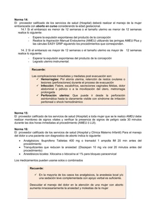 Norma 14:
El proveedor calificado de los servicios de salud (Hospital) deberá realizar el manejo de la mujer
embarazada con aborto en curso considerando la edad gestacional.
14.1 Si el embarazo es menor de 12 semanas o el tamaño uterino es menor de 12 semanas
realice lo siguiente:
- Espere la expulsión espontanea del producto de la concepción
- Realice la Aspiración Manual Endouterina (AMEU) utilizando las jeringas AMEU Plus y
las cánulas EASY GRIP siguiendo los procedimientos que corresponden.
14. 2 Si el embarazo es mayor de 12 semanas o el tamaño uterino es mayor de 12 semanas
realice lo siguiente:
- Esperar la expulsión espontanea del producto de la concepción
- Legrado uterino instrumental.
Norma 15:
El proveedor calificado de los servicios de salud (Hospital) a toda mujer que se le realizo AMEU debe
realizar monitoreo de signos vitales y verificar la presencia de signos de peligro cada 30 minutos
durante las dos horas inmediatas al procedimiento (AMEU ó LUI).
Norma 16:
El proveedor calificado de los servicios de salud (Hospital y Clínica Materno Infantil) Para el manejo
del dolor a una paciente con diagnostico de aborto indica lo siguiente:
• Analgésicos: Ibuprofeno Tabletas 400 mg o tramadol 1 ampolla IM 20 min antes del
procedimiento
• Tranquilizantes que reducen la ansiedad :(Diazepan 10 mg vía oral 20 minutos antes del
procedimiento)
• Anestésicos locales: Xilocaina o lidocaína al 1% para bloqueo paracervical
Los medicamentos pueden usarse solos o combinados
Recuerde:
 En la mayoría de los casos los analgésicos, la anestesia local y/o
una sedación leve complementada con apoyo verbal es suficiente.
Descuidar el manejo del dolor en la atención de una mujer con aborto
aumenta innecesariamente la ansiedad y molestias de la mujer
Recuerde:
Las complicaciones inmediatas y mediatas post evacuación son:
 Hemorragias: Por atonía uterina, retención de restos ovulares o
lesiones (perforaciones) durante el proceso de evacuación
 Infección: Fiebre, escalofríos, secreciones vaginales fétidas, dolor
abdominal o pélvico o a la movilización del útero, metrorragia
prolongada
 Perforación uterina: Que puede ir desde la perforación
asintomática hasta la claramente visible con síndrome de irritación
peritoneal o shock hemodinámico
 