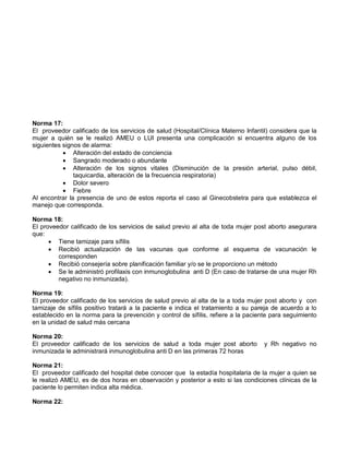 Norma 17:
El proveedor calificado de los servicios de salud (Hospital/Clínica Materno Infantil) considera que la
mujer a quién se le realizó AMEU o LUI presenta una complicación si encuentra alguno de los
siguientes signos de alarma:
• Alteración del estado de conciencia
• Sangrado moderado o abundante
• Alteración de los signos vitales (Disminución de la presión arterial, pulso débil,
taquicardia, alteración de la frecuencia respiratoria)
• Dolor severo
• Fiebre
Al encontrar la presencia de uno de estos reporta el caso al Ginecobstetra para que establezca el
manejo que corresponda.
Norma 18:
El proveedor calificado de los servicios de salud previo al alta de toda mujer post aborto asegurara
que:
• Tiene tamizaje para sífilis
• Recibió actualización de las vacunas que conforme al esquema de vacunación le
corresponden
• Recibió consejería sobre planificación familiar y/o se le proporciono un método
• Se le administró profilaxis con inmunoglobulina anti D (En caso de tratarse de una mujer Rh
negativo no inmunizada).
Norma 19:
El proveedor calificado de los servicios de salud previo al alta de la a toda mujer post aborto y con
tamizaje de sífilis positivo tratará a la paciente e indica el tratamiento a su pareja de acuerdo a lo
establecido en la norma para la prevención y control de sífilis, refiere a la paciente para seguimiento
en la unidad de salud más cercana
Norma 20:
El proveedor calificado de los servicios de salud a toda mujer post aborto y Rh negativo no
inmunizada le administrará inmunoglobulina anti D en las primeras 72 horas
Norma 21:
El proveedor calificado del hospital debe conocer que la estadía hospitalaria de la mujer a quien se
le realizó AMEU, es de dos horas en observación y posterior a esto si las condiciones clínicas de la
paciente lo permiten indica alta médica.
Norma 22:
 