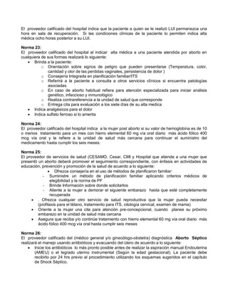 El proveedor calificado del hospital indica que la paciente a quien se le realizó LUI permanezca una
hora en sala de recuperación. Si las condiciones clínicas de la paciente lo permiten indica alta
médica ocho horas posterior a su LUI.
Norma 23:
El proveedor calificado del hospital al indicar alta médica a una paciente atendida por aborto en
cualquiera de sus formas realizará lo siguiente:
• Brinda a la paciente:
o Orientación sobre signos de peligro que pueden presentarse (Temperatura, color,
cantidad y olor de las perdidas vaginales, persistencia de dolor )
o Consejería Integrada en planificación familiar/ITS
o Referirá a la paciente a consulta a otros servicios clínicos si encuentra patologías
asociadas
o En caso de aborto habitual refiera para atención especializada para iniciar análisis
genético, infeccioso y inmunológico
o Realiza contrareferencia a la unidad de salud que corresponde
o Entrega cita para evaluación a los siete días de su alta medica
• Indica analgésicos para el dolor
• Indica sulfato ferroso si lo amerita
Norma 24:
El proveedor calificado del hospital indica a la mujer post aborto si su valor de hemoglobina es de 10
o menos tratamiento para un mes con hierro elemental 60 mg vía oral diario más ácido fólico 400
mcg vía oral y la refiere a la unidad de salud más cercana para continuar el suministro del
medicamento hasta cumplir los seis meses.
Norma 25:
El proveedor de servicios de salud (CESAMO, Cesar, CMI y Hospital que atiende a una mujer que
presentó un aborto deberá promover el seguimiento correspondiente, con énfasis en actividades de
educación, prevención y promoción de la salud de acuerdo a lo siguiente:
• Ofrezca consejería en el uso de métodos de planificaron familiar:
- Suministre un método de planificación familiar aplicando criterios médicos de
elegibilidad y la norma de PF
- Brinde Información sobre donde solicitarlos
- Aliente a la mujer a demorar el siguiente embarazo hasta que esté completamente
recuperada
• . Ofrezca cualquier otro servicio de salud reproductiva que la mujer pueda necesitar
(profilaxis para el tétano, tratamiento para ITS, citología cervical, examen de mama)
• Oriente a la mujer una cita para atención pre-concepcional, cuando planee su próximo
embarazo en la unidad de salud más cercana
• Asegura que reciba y/o continúe tratamiento con hierro elemental 60 mg vía oral diario más
ácido fólico 400 mcg vía oral hasta cumplir seis meses
Norma 26:
El proveedor calificado del (médico general y/o ginecólogo-obstetra) diagnóstica Aborto Séptico
realizará el manejo usando antibióticos y evacuando del útero de acuerdo a lo siguiente:
• Inicie los antibióticos lo más pronto posible antes de realizar la aspiración manual Endouterina
(AMEU) o el legrado uterino instrumental (Según la edad gestacional). La paciente debe
recibirlo por 24 hrs previo al procedimiento utilizando los esquemas sugeridos en el capítulo
de Shock Séptico.
 