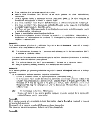 • Tome muestras de la secreción vaginal para cultivo
• Realice otros exámenes para estudio de la fiebre: general de orina, hematozoario,
hemocultivo.
• Efectúe legrado uterino o aspiración manual Endouterina (AMEU), 24 horas después de
iniciados los antibióticos o al cumplir la segunda dosis
• Si la fiebre persiste 24 horas después de haber iniciado la antibioticoterapia debe realizar LUI
• Si la fiebre persiste 24 horas después de realizado el legrado cambie esquema de antibióticos
Y proceder según resultados de antibiograma
• Si la fiebre persiste 24 horas después de cambiado el esquema de antibióticos evalúe repetir
el legrado o realizar histerectomía
• Evalúe la necesidad de aplicar terapia antitetánica
• Aplique inmunoglobulina anti-Rh 300mg en pacientes con incompatibilidad diagnosticada o
sospechada de preferencia en las primeras 72 horas post legrado/aborto en pacientes Rh
negativa no sensibilizada
Norma 27:
Si el médico general y/o ginecólogo-obstetra diagnostica Aborto Inevitable realizará el manejo
hospitalario de acuerdo a la edad gestacional:
27.1 Si el embarazo es de menos de 12 semanas realice la evacuación del útero mediante AMEU
al expulsar el contenido uterino
Si la evacuación no es posible de inmediato aplique medidas de sostén (estabilizar a la paciente)
y realice la evacuación lo más pronto posible
27.2 Si el embarazo es de más de 12 semanas realice LUI al evacuar el contenido uterino:
27.3 Asegure y planifique el seguimiento a la mujer después del tratamiento
Norma 28:
Si el médico general y/o ginecólogo-obstetra diagnostica Aborto Incompleto realizará el manejo
siguiente:
28. 1 Si el tamaño del útero es menor o igual de 12 semanas:
• Evacue el contenido uterino por aspiración manual Endouterina (AMEU)
• Si la evacuación no es posible de inmediato, administre oxitocina 20 Unidades en 500 ml de
solución intravenosa (solución salina normal o Lactato Ringer) a 20 gotas por minuto o 40
Unidades en 1 litro de líquidos a 40 gotas por minuto, como alternativa puede usar
Misoprostol 400 mcg vía oral (repitiendo una vez después de 4 horas si fuera necesario) si
está disponible
28.2 Si el embarazo es mayor de 12 semanas:
• Evacue del útero lo más pronto posible cualquier producto residual de la concepción
mediante legrado uterino instrumental.
Norma 29:
Si el médico general y/o ginecólogo-obstetra diagnostica Aborto Completo realizará el manejo
considerando lo siguiente:
Observación de la paciente o realice USG para corroborar diagnostico
Alta siguiendo las recomendaciones de la norma 32 de este capítulo.
Norma 30:
 