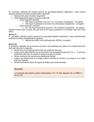 El proveedor calificado del (médico general y/o ginecólogo-obstetra) diagnóstica huevo muerto
retenido realizará el manejo considerando lo siguiente:
• Realice USG para corroborar diagnóstico
• Utilice Misoprostol según el esquema siguiente:
o Dosis inicial 2do trimestre:
 200 mcg si la paciente cursa con 13 y 17 semanas de gestación , vía vaginal
 100 mcg si la paciente cursa entre 18 y 26 semanas de gestación, vía vaginal
o Dosis inicial 3er trimestre*:
 25 – 50 mcg si la paciente cursa con > 26 semanas de gestación, vía vaginal.
*Repetir la dosis cada 12 horas. No usar más de 50 mcg por aplicación y no exceder cuatro (4) dosis
diaria
Norma 31:
El proveedor calificado (médico general y/o ginecólogo-obstetra) diagnóstica huevo anembrionado
realizará el manejo considerando lo siguiente:
 Aplicara una dosis única de Misoprostol: 800 Mu, vía vaginal
Norma 32:
El proveedor calificado de los servicios de salud a las pacientes post aborto sin complicaciones les
dará alta indicando lo siguiente:
• Brinde Cita a la Unidad de Salud antes de cumplir los diez días
• Indique hierro elemental 60 mg vía oral diario si la hemoglobina está entre 7.5 y 11 g/dl más
ácido fólico 400 mcg vía oral por 6 meses si el caso lo amerita
• Brinde orientación y/o servicios de planificación familiar
• Indique que permanezca en el hogar materno mientras se moviliza a su hogar (o si su hogar
está muy distante)
• Brindara orientación sobre los signos de peligro que puede presentar
Recuerde:
La paciente post aborto puede embarazarse 10 a 15 días después de un AMEU o
de un LUI
 