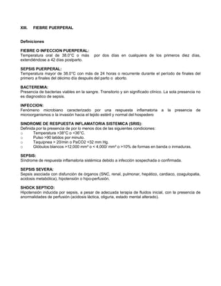 XIII. FIEBRE PUERPERAL
Definiciones
FIEBRE O INFECCION PUERPERAL:
Temperatura oral de 38.0°C o más por dos días en cualquiera de los primeros diez días,
extendiéndose a 42 días postparto.
SEPSIS PUERPERAL:
Temperatura mayor de 38.0°C con más de 24 horas o recurrente durante el período de finales del
primero a finales del décimo día después del parto o aborto.
BACTEREMIA:
Presencia de bacterias viables en la sangre. Transitorio y sin significado clínico. La sola presencia no
es diagnostico de sepsis.
INFECCION:
Fenómeno microbiano caracterizado por una respuesta inflamatoria a la presencia de
microorganismos o la invasión hacia el tejido estéril y normal del hospedero
SINDROME DE RESPUESTA INFLAMATORIA SISTEMICA (SRIS):
Definida por la presencia de por lo menos dos de las siguientes condiciones:
o Temperatura >38°C o <36°C.
o Pulso >90 latidos por minuto.
o Taquipnea > 20/min o PaCO2 <32 mm Hg.
o Glóbulos blancos >12,000 mm³ o < 4,000/ mm³ o >10% de formas en banda o inmaduras.
SEPSIS:
Síndrome de respuesta inflamatoria sistémica debido a infección sospechada o confirmada.
SEPSIS SEVERA:
Sepsis asociada con disfunción de órganos (SNC, renal, pulmonar, hepático, cardiaco, coagulopatia,
acidosis metabólica), hipotensión o hipo-perfusión.
SHOCK SEPTICO:
Hipotensión inducida por sepsis, a pesar de adecuada terapia de fluidos inicial, con la presencia de
anormalidades de perfusión (acidosis láctica, oliguria, estado mental alterado).
 