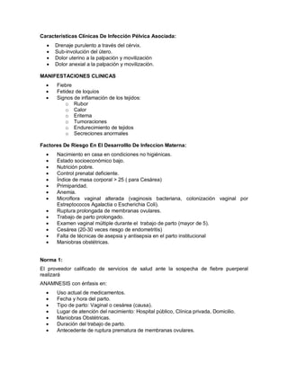 Características Clínicas De Infección Pélvica Asociada:
• Drenaje purulento a través del cérvix.
• Sub-involución del útero.
• Dolor uterino a la palpación y movilización
• Dolor anexial a la palpación y movilización.
MANIFESTACIONES CLINICAS
• Fiebre
• Fetidez de loquios
• Signos de inflamación de los tejidos:
o Rubor
o Calor
o Eritema
o Tumoraciones
o Endurecimiento de tejidos
o Secreciones anormales
Factores De Riesgo En El Desarrolllo De Infeccion Materna:
• Nacimiento en casa en condiciones no higiénicas.
• Estado socioeconómico bajo.
• Nutrición pobre.
• Control prenatal deficiente.
• Índice de masa corporal > 25 ( para Cesárea)
• Primiparidad.
• Anemia.
• Microflora vaginal alterada (vaginosis bacteriana, colonización vaginal por
Estreptococos Agalactia o Escherichia Coli).
• Ruptura prolongada de membranas ovulares.
• Trabajo de parto prolongado.
• Examen vaginal múltiple durante el trabajo de parto (mayor de 5).
• Cesárea (20-30 veces riesgo de endometritis)
• Falta de técnicas de asepsia y antisepsia en el parto institucional
• Maniobras obstétricas.
Norma 1:
El proveedor calificado de servicios de salud ante la sospecha de fiebre puerperal
realizará
ANAMNESIS con énfasis en:
• Uso actual de medicamentos.
• Fecha y hora del parto.
• Tipo de parto: Vaginal o cesárea (causa).
• Lugar de atención del nacimiento: Hospital público, Clínica privada, Domicilio.
• Maniobras Obstétricas.
• Duración del trabajo de parto.
• Antecedente de ruptura prematura de membranas ovulares.
 