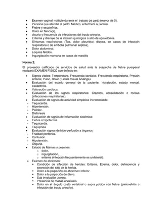 • Examen vaginal múltiple durante el trabajo de parto (mayor de 5).
• Persona que atendió el parto: Médico, enfermera o partera.
• Fiebre y escalofríos.
• Dolor en flanco(s),
• disuria y frecuencia de infecciones del tracto urinario.
• Eritema y drenaje de la incisión quirúrgica o sitio de episiotomía.
• Síntomas respiratorios (Tos, dolor pleurítico, disnea, en casos de infección
respiratoria o de embolia pulmonar séptica).
• Dolor abdominal.
• Loquios fétidos.
• Ingurgitación mamaria en casos de mastitis
Norma 2:
El proveedor calificado de servicios de salud ante la sospecha de fiebre puerperal
realizará EXAMEN FÍSICO con énfasis en:
• Signos vitales: Temperatura, Frecuencia cardiaca, Frecuencia respiratoria, Presión
Arterial, Pulso, Dolor (Escala Visual Análoga).
• Evaluación del estado general de la paciente: hidratación, estado mental,
escalofríos.
• Valoración cardiaca.
• Evaluación de los signos respiratorios: Crépitos, consolidación o roncus
(infecciones respiratorias).
• Evaluación de signos de actividad simpática incrementada:
- Taquicardia.
- Hipertensión.
- Palidez.
- Diaforesis
• Evaluación de signos de inflamación sistémica:
- Fiebre o hipotermia.
- Taquicardia.
• Taquipnea
• Evaluación signos de hipo-perfusión a órganos:
- Frialdad periférica.
- Confusión.
- Hipotensión.
- Oliguria.
• Estado de Mamas y pezones:
o dolor,
o ingurgitación,
o eritema (infección frecuentemente es unilateral).
• Examen de abdomen:
 Condición de infección de heridas: Eritema, Edema, dolor, dehiscencia y
secreción del sitio de la herida.
 Dolor a la palpación en abdomen inferior.
 Dolor a la palpación de útero.
 Sub involución uterina.
 Presencia de masas anexiales.
 Dolor en el ángulo costo vertebral o supra púbico con fiebre (pielonefritis o
infección del tracto urinario).
 