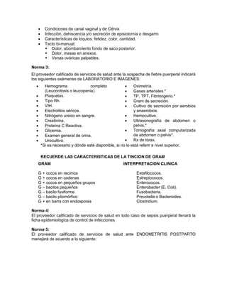 • Condiciones de canal vaginal y de Cérvix
• Infección, dehiscencia y/o secreción de episiotomía o desgarro
• Características de loquios: fetidez, color, cantidad.
• Tacto bi-manual:
 Dolor, abombamiento fondo de saco posterior.
 Dolor, masas en anexos.
 Venas ováricas palpables.
Norma 3:
El proveedor calificado de servicios de salud ante la sospecha de fiebre puerperal indicará
los siguientes exámenes de LABORATORIO E IMAGENES:
• Hemograma completo
(Leucocitosis o leucopenia).
• Plaquetas.
• Tipo Rh.
• VIH.
• Electrolitos séricos.
• Nitrógeno ureico en sangre.
• Creatinina.
• Proteína C Reactiva.
• Glicemia.
• Examen general de orina.
• Urocultivo.
• Oximetría.
• Gases arteriales.*
• TP, TPT, Fibrinogeno.*
• Gram de secreción.
• Cultivo de secreción por aerobios
y anaerobios.
• Hemocultivo.
• Ultrasonografía de abdomen o
pelvis.*
• Tomografía axial computarizada
de abdomen o pelvis*.
• Rx de tórax.
*Si es necesario y dónde esté disponible, si no lo está referir a nivel superior.
RECUERDE LAS CARACTERISTICAS DE LA TINCION DE GRAM
GRAM INTERPRETACION CLINICA
G + cocos en racimos Estafilococos.
G + cocos en cadenas Estreptococos.
G + cocos en pequeños grupos Enterococos.
G – bacilos pequeños Enterobacter (E. Coli).
G – bacilo fusiforme Fusobacteria.
G – bacilo pliomórfico Prevotella o Bacteroides.
G + en barra con endosporas Clostridium.
Norma 4:
El proveedor calificado de servicios de salud en todo caso de sepsis puerperal llenará la
ficha epidemiológica de control de infecciones
Norma 5:
El proveedor calificado de servicios de salud ante ENDOMETRITIS POSTPARTO
manejará de acuerdo a lo siguiente:
 
