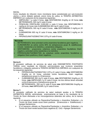 INICIAL
Como resultado de infección mono microbiana típica caracterizada por sub-involución
uterina y cérvix dilatado aplicará, previo toma de cultivo, la TERAPIA ANTIBIOTICA
EMPIRICA con cualquiera de los esquemas siguientes:
• AMPICILINA 1 g cada 6 horas, más GENTAMICINA 5mg/Kg en 24 horas más
METRONIDAZOL 500 mg IV cada 8 horas
• PENICILINA CRISTALINA 5,000,000 iv cada 6 horas más GENTAMIICINA 5
mg/Kg en 24 horas más CLINDAMICINA 900 mg IV cada 8 horas
• METRONIDAZOL 500 mg IV cada 8 horas, más GENTAMICINA 5 mg/Kg en 24
horas.
• CLINDAMICINA 900 mg IV cada 8 horas, más GENTAMIICINA 5 mg/Kg en 24
horas,
• PIPERACILINA/TAZOBACTAN 3.375 g IV cada 6 horas,
Norma 6:
El proveedor calificado de servicios de salud ante ENDOMETRITIS POSTPARTO
TARDIA como resultado de Infección poli-microbiana que involucra anaerobios
facultativos y obligados aplicará la TERAPIA ANTIBIOTICA EMPIRICA con cualquiera de
los esquemas siguientes:
• PIPERACILINA/TAZOBACTAN 3.375 g IV cada 6 horas, más GENTAMICINA
5mg/Kg en 24 horas, actividad contra facultativos Gram negativos,
estreptococos grupo b y Enterococos.
• CLINDAMICINA 900 mg IV cada 8 horas, más GENTAMICINA 5mg/Kg en 24
horas, más AMPICILINA 2 g IV cada 6 horas, los dos últimos tienen actividad
contra Enterococos y Estreptococos grupo B.
• METRONIDAZOL, 500 mg IV cada 8 horas más GENTAMIICINA 5mg/Kg en
24 horas, mas AMPICILINA 2 g IV cada 6 horas.
Norma 7:
El proveedor calificado de servicios de salud realizará ajustes a la TERAPIA
ANTIBIOTICA INICIAL administrada empíricamente en base a los resultados de la
Tinción de Gram efectuada a los microorganismos obtenidos del cultivo, de la manera
siguiente:
• Si el esquema utilizado es Piperacilina/Tazobactan o Ampicilina /Sulbactan y la
Tinción de Gram revela cocos Gram positivos (Enterococos o Estafilococos) =
Agregar Gentamicina.
• Si el esquema utilizado es Piperacilina/Tazobactan o Ampicilina /Sulbactan y la
Tinción de Gram revela bacilos Gram negativos (E. Coli) = Agregar Gentamicina.
Recuerde:
• METRONIDAZOL tiene actividad contra anaerobios facultativos gran negativos,
• CLINDAMICINA es activa contra 80% de estreptococos grupo B, estafilococos
incluido resistentes a la meticilina, y anaerobios obligados,
• GENTAMICINA proporciona cobertura contra anaerobios facultativos Gram
negativo y actividad contra resistentes a la meticilina.
• PIPERACILINA/TAZOBACTAN da cobertura contra anaerobios facultativos y
obligados Gram positivos y Gram negativos.
 