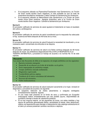 • Si el esquema utilizado es Piperacilina/Tazobactan mas Gentamicina y la Tinción
de Gram revela bacilos Gram negativos, lo más probable es que se trate de
anaerobios facultativos resistentes y debe Cambiar la Gentamicina por Amikacina.
• Si el esquema utilizado es Metronidazol más Gentamicina y la Tinción de Gram
revela cocos Gram positivos Agregue Ampicilina, pero si la Tinción de Gram
revela bacilos Gram negativos Cambie la Gentamicina por Amikacina.
Norma 8:
El proveedor calificado de servicios de salud ajustará el tratamiento en base al resultado
del cultivo y antibiograma
Norma 9:
El proveedor calificado de servicios de salud considerará que la respuesta fue adecuada
si hay ausencia de fiebre después de 48 horas de su inicio.
Norma 10:
El proveedor calificado de servicios de salud Evaluará la necesidad de transfusión y si es
necesaria usará concentrado de eritrocitos si se dispone.
Norma 11:
El proveedor calificado de servicios de salud si la fiebre continua después de 48 horas
después de iniciar los antibióticos diagnosticará FALLA EN LA RESPUESTA A LA
TERAPIA ANTIBIOTICA y procederá al manejo de acuerdo a la normas No 10 de este
capítulo.
Norma 12:
El proveedor calificado de servicios de salud evaluará nuevamente a la mujer, revisará el
diagnóstico y procederá de acuerdo a lo siguiente:
• Si sospecha retención de restos placentarios o coágulos extráigalos
inmediatamente mediante legrado.
• Si una masa está presente en el fondo de saco y confirmada por Ecografía
endovaginal realice inmediatamente que sea posible (ayuno, disponibilidad de
quirófano) drenaje a través de colpotomia posterior.
• Si no hay ninguna mejoría en las siguientes 24 horas, con estas medidas y hay
signos de peritonitis generalizada (fiebre, sensibilidad al rebote, dolor abdominal),
realice una laparotomía para drenaje e histerectomía más salpingo-ooforectomía si
el útero y/o anexos presentan cambios necróticos o sépticos.
Recuerde:
Las causas más frecuentes de falla en la respuesta a la terapia antibiótica son las siguientes:
• Bacteria resistente emergente
• Desarrollo de un absceso en el sitio de la herida o en la pelvis.
• Dosis inapropiadas de antibiótico terapia.
• Terapia antibiótica iniciada tardíamente.
• Diagnostico equivocado.
• Tromboflebitis pélvica séptica.
• Trombosis de la micro-vasculatura del miometrio.
• Necrosis del miometrio.
• Fiebre medicamentosa.
 