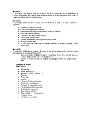 Norma 16:
El proveedor calificado de servicios de salud, según su criterio en casos seleccionados,
indicará antibióticos por vía oral para completar tratamiento ambulatorio que se inició por
vía parenteral durante la hospitalización.
Norma 17:
El proveedor calificado de servicios de salud Indicará el alta si la mujer presenta lo
siguiente:
• A febril por 72 horas previas.
• Condiciones generales estables.
• Pulso dentro de rangos normales por 72 horas previas.
• Glóbulos blancos normales.
• Tolerancia oral a líquidos y sólidos.
• Ambulación sin dificultad.
• Sonidos intestinales activos y canalizando gases.
• Micción sin dificultad.
• Si hay incisión esta está sin eritema, induración, edema, drenaje o dolor
significante.
Norma 18:
El proveedor calificado de servicios de salud al dar alta a las pacientes que han tenido
fiebre puerperal le indicará lo siguiente:
• Consejería sobre cuidados, higiene, y cuando y donde debe solicitar atención
en caso de presentar signos de complicación.
• Cita en consulta externa con médico Ginecólogo obstetra en los próximos 15
días.
COMPLICACIONES
MATERNAS
• Septicemia.
• Shock endotóxico
• Necrosis renal tubular o
Cortical.
• Peritonitis.
• Abceso.
• Infección del sitio quirúrgico.
• Miometritis necrotizante.
• Fasceitis de pared abdominal.
• Tromboflebitis pélvica séptica.
• Embolización pulmonar.
• Dolor pélvico crónico.
• Enfermedad inflamatoria
pélvica crónica.
• Infertilidad secundaria.
 