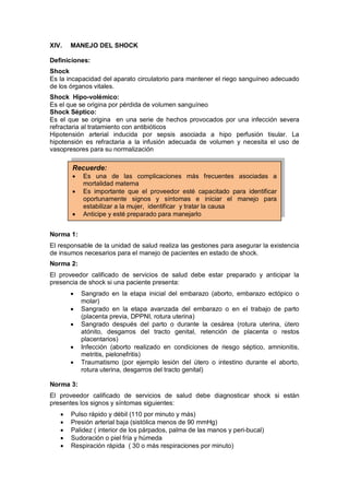 XIV. MANEJO DEL SHOCK
Definiciones:
Shock
Es la incapacidad del aparato circulatorio para mantener el riego sanguíneo adecuado
de los órganos vitales.
Shock Hipo-volémico:
Es el que se origina por pérdida de volumen sanguíneo
Shock Séptico:
Es el que se origina en una serie de hechos provocados por una infección severa
refractaria al tratamiento con antibióticos
Hipotensión arterial inducida por sepsis asociada a hipo perfusión tisular. La
hipotensión es refractaria a la infusión adecuada de volumen y necesita el uso de
vasopresores para su normalización
Norma 1:
El responsable de la unidad de salud realiza las gestiones para asegurar la existencia
de insumos necesarios para el manejo de pacientes en estado de shock.
Norma 2:
El proveedor calificado de servicios de salud debe estar preparado y anticipar la
presencia de shock si una paciente presenta:
• Sangrado en la etapa inicial del embarazo (aborto, embarazo ectópico o
molar)
• Sangrado en la etapa avanzada del embarazo o en el trabajo de parto
(placenta previa, DPPNI, rotura uterina)
• Sangrado después del parto o durante la cesárea (rotura uterina, útero
atónito, desgarros del tracto genital, retención de placenta o restos
placentarios)
• Infección (aborto realizado en condiciones de riesgo séptico, amnionitis,
metritis, pielonefritis)
• Traumatismo (por ejemplo lesión del útero o intestino durante el aborto,
rotura uterina, desgarros del tracto genital)
Norma 3:
El proveedor calificado de servicios de salud debe diagnosticar shock si están
presentes los signos y síntomas siguientes:
• Pulso rápido y débil (110 por minuto y más)
• Presión arterial baja (sistólica menos de 90 mmHg)
• Palidez ( interior de los párpados, palma de las manos y peri-bucal)
• Sudoración o piel fría y húmeda
• Respiración rápida ( 30 o más respiraciones por minuto)
Recuerde:
• Es una de las complicaciones más frecuentes asociadas a
mortalidad materna
• Es importante que el proveedor esté capacitado para identificar
oportunamente signos y síntomas e iniciar el manejo para
estabilizar a la mujer, identificar y tratar la causa
• Anticipe y esté preparado para manejarlo
 