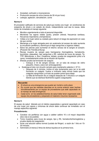 • Ansiedad, confusión o inconsciencia
• Producción escasa de orina (menos de 30 ml por hora)
• Letargia, agitación, obnubilación, coma
Norma 4:
El proveedor calificado de servicios de salud que recibe una mujer en condiciones de
sospecha de shock o en estado de shock, independiente cual sea la causa, debe
iniciar de inmediato el manejo siguiente:
• Movilice urgentemente a todo el personal disponible
• Monitoree los signos vitales (pulso, presión arterial, frecuencia cardiaca,
frecuencia respiratoria y temperatura)
• Voltee a la mujer sobre su costado para reducir el riesgo de aspiración en caso
de que vomite.
• Mantenga a la mujer abrigada pero sin acalorarla (el exceso de calor aumenta
la circulación periférica y disminuye el riego sanguíneo a órganos vitales)
• Eleve las piernas para aumentar el retorno venoso de la sangre al corazón.
(Posición De TrendeLemburg)
• Recoja muestra de sangre para hemograma (hemoglobina, hematocrito,
leucocitos, plaquetas), tipo sanguíneo y Rh, solicitud de cruce de sangre, Tp,
TTP, Bilirrubinas, o, Bun, Creatinina, lactato, prueba de coagulación junto a la
cama, inmediatamente antes de la infusión de líquidos
• Efectúe prueba de formación de coagulo:
o Coloque 2 ml de sangre venosa en un tubo de ensayo de vidrio
pequeño, limpio y seco (sin anticoagulante)
• Sostenga el tubo con el puño cerrado para mantenerlo caliente (+ 37 C)
o Después de 4 minutos, incline el tubo lentamente para ver si se está
formando un coágulo. Vuelva a inclinarlo cada minuto hasta que los
coágulos sanguíneos y el tubo se pueden poner boca abajo
o La falta de formación de un coágulo después de 7 minutos o un coágulo
blando que se deshace fácilmente sugiere coagulopatía.
Norma 5:
El equipo de salud liderado por el médico especialista o general capacitado en caso
de una mujer con signos y síntomas de shock debe continuar de inmediato con el
manejo específico siguiente:
Procedimiento:
• Canalice vía periférica con aguja o catéter calibre 16 o el mayor disponible
(dos vías si es posible)
• Tome muestras para cruce de sangre, tipo y Rh, hematocrito/hemoglobina y
prueba rápida de coagulación
• Inicie una solución salina normal (Lactato de Ringer) a razón de 1 litro en 15-
20 minutos.
• Administre al menos 2 litros de dichos líquidos en la primera hora.
Recuerde:
• El shock es una emergencia que puede ser mortal a corto plazo
• Es crucial que las medidas descritas en la norma anterior sean hechas
simultáneamente por un equipo de proveedores que esté capacitado en
el manejo de esta emergencia
• Cada turno en los establecimientos de salud debe tener organizado este
equipo de proveedores y preparado el material e insumos necesarios
 