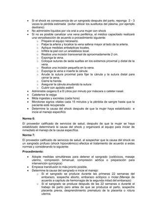 • Si el shock es consecuencia de un sangrado después del parto, reponga 2 - 3
veces la pérdida estimada (evitar utilizar los sustitutos del plasma, por ejemplo
dextrano)
• No administre líquidos por vía oral a una mujer con shock
• Si no es posible canalizar una vena periférica, el médico capacitado realizará
una venodisección de acuerdo a procedimiento siguiente:
o Prepare el equipo necesario.
o Palpe la arteria y localice la vena safena mayor al lado de la arteria.
o Aplique medidas antisépticas locales.
o Infiltre la piel con un anestésico local.
o Realice una incisión transversal de aproximadamente 2 cm.
o Exponga la vena.
o Coloque suturas de seda sueltas en los extremos proximal y distal de la
vena.
o Realice una incisión pequeña en la vena.
o Exponga la vena e inserte la cánula.
o Anude la sutura proximal para fijar la cánula y la sutura distal para
cerrar la vena.
o Cierre la herida.
o Asegurar la cánula anudando la sutura
o Cubrir con apósito estéril
• Administre oxigeno 6 a 8 Litros por minuto por máscara o cateter nasal.
• Cateterice la vejiga
• Mida ingestas y excretas (cada hora)
• Monitoree signos vitales cada 15 minutos y la pérdida de sangre hasta que la
paciente esté recuperada
• Determine la causa del shock después de que la mujer haya estabilizado e
inicie el manejo especifico
Norma 6:
El proveedor calificado de servicios de salud, después de que la mujer se haya
estabilizado determinará la causa del shock y organizará al equipo para iniciar de
inmediato el manejo de la causa específica.
Norma 7:
El proveedor calificado de servicios de salud, al sospechar que la causa del shock es
un sangrado profuso (shock hipovolémico) efectúa el tratamiento de acuerdo a estas
normas y considerando lo siguiente:
Procedimiento:
• Adopte medidas simultáneas para detener el sangrado (oxitócicos, masaje
uterino, compresión bimanual, compresión aórtica o preparación para
intervención quirúrgica)
• Empiece transfusión lo más pronto posible.
• Determine la causa del sangrado e inicie el manejo:
o Si el sangrado se produce durante las primeras 22 semanas del
embarazo, sospeche aborto, embarazo ectópico o molar.(Maneje de
acuerdo a capítulo de hemorragia de la segunda mitad del embarazo)
o Si el sangrado se produce después de las 22 semanas o durante el
trabajo de parto pero antes de que se produzca el parto, sospeche
placenta previa, desprendimiento prematuro de la placenta o rotura
uterina.
 