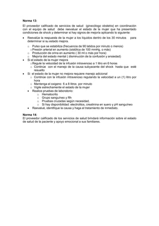 Norma 13:
El proveedor calificado de servicios de salud (ginecólogo obstetra) en coordinación
con el equipo de salud debe reevaluar el estado de la mujer que ha presentado
condiciones de shock y determinar si hay signos de mejoría aplicando lo siguiente:
• Reevalúe la respuesta de la mujer a los líquidos dentro de los 30 minutos para
determinar si su estado mejora.
o Pulso que se estabiliza (frecuencia de 90 latidos por minuto o menos)
oPresión arterial en aumento (sistólica de 100 mmHg. o más)
o Producción de orina en aumento ( 30 ml o más por hora)
o Mejoría del estado mental ( disminución de la confusión y ansiedad)
• Si el estado de la mujer mejora
oRegule la velocidad de la infusión intravenoso a 1 litro en 6 horas
o Continúe con el manejo de la causa subyacente del shock hasta que esté
resuelto
• Si el estado de la mujer no mejora requiere manejo adicional
o Continúe con la infusión intravenoso regulando la velocidad a un (1) litro por
hora
o Mantenga el oxigeno 6 a 8 litros por minuto
o Vigile estrechamente el estado de la mujer
• Realice pruebas de laboratorio:
o Hematocrito
o Grupo sanguíneo y Rh
o Pruebas cruzadas según necesidad,
o Si hay disponibilidad: electrolitos, creatinina en suero y pH sanguíneo
• Reevalué, identifique la causa y haga el tratamiento de inmediato.
Norma 14:
El proveedor calificado de los servicios de salud brindará información sobre el estado
de salud de la paciente y apoyo emocional a sus familiares.
 