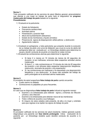 Norma 1:
Todo proveedor calificado de los servicios de salud (Medico general, ginecoobstetra)
que atiende a una mujer en trabajo de parto hará el diagnóstico de progreso
inadecuado del trabajo de parto basado en lo siguiente:
Procedimiento:
1.1 Evaluará en la parturienta:
• Estado de hidratación
• Frecuencia cardiaca fetal
• Actividad uterina
• Presentación y posición fetal
• Altura de la presentación (Descenso)
• Estado de las membranas y líquido amniótico
• Presencia de signos de desproporción céfalo-pélvica u obstrucción
• Agotamiento materno
1.2 Analizará el partograma; y toda parturienta que presente durante la evolución
de su trabajo de parto una curva de dilatación que cruza la curva de alerta del
partograma debe ser evaluada por un Ginecólogo obstetra para determinar la
causa y decidir conducta de acuerdo a lo descrito en estas normas.
1.3 Evaluará las contracciones uterinas para determinar lo siguiente:
• Si tiene 2 o menos en 10 minutos de menos de 40 segundos de
duración, si son ineficaces, entonces debe sospechar actividad uterina
inadecuada
• Si tiene 3 o más contracciones en 10 minutos de más de 40 segundos
de duración y son eficaces debe sospechar desproporción fetopélvica,
obstrucción, anomalía de posición o de presentación
• Si las contracciones son ineficaces y ha descartado una desproporción
fetopélvica y una obstrucción la causa más probable del trabajo de
parto prolongado es la actividad uterina inadecuada.
Norma 2:
El proveedor de salud sospechara falso trabajo de parto cuando encuentra:
• Cuello uterino no dilatado
• Contracciones no palpables y/o poco frecuentes.
Norma 3:
En caso que se diagnostique falso trabajo de parto indicará el siguiente manejo:
• Examine a la embarazada para detectar signos y síntomas de infección
urinaria u otra infección
• Examine a la embarazada para detectar rotura de las membranas
• Trate o refiera de acuerdo a sus hallazgos
• Si ninguno de estos estados está presente, de alta a la mujer y oriéntela
para que regrese si se repiten los signos de trabajo de parto
Norma 4:
El proveedor calificado de los servicios de salud (residente, médico general) cuando
diagnostique una paciente con fase latente prolongada indica evaluación de la
paciente por un Ginecólogo obstetra quien decidirá conducta de acuerdo a lo
siguiente:
 