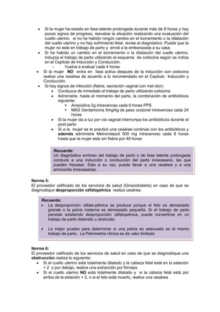 • Si la mujer ha estado en fase latente prolongada durante más de 8 horas y hay
pocos signos de progreso, reevalúe la situación realizando una evaluación del
cuello uterino, si no ha habido ningún cambio en el borramiento o la dilatación
del cuello uterino y no hay sufrimiento fetal, revise el diagnóstico. Puede que la
mujer no esté en trabajo de parto y envié a la embarazada a su casa.
• Si ha habido un cambio en el borramiento o la dilatación del cuello uterino,
induzca el trabajo de parto utilizando el esquema de oxitocina según se indica
en el Capitulo de Inducción y Conducción.
- Vuelva a evaluar cada 4 horas
• Si la mujer NO entra en fase activa después de la inducción con oxitocina
realice una cesárea de acuerdo a lo recomendado en el Capitulo Inducción y
Conducción.
• Si hay signos de infección (fiebre, secreción vaginal con mal olor):
• Conduzca de inmediato el trabajo de parto utilizando oxitocina
• Administre, hasta el momento del parto, la combinación de antibióticos
siguiente:
 Ampicilina 2g intravenoso cada 6 horas PPS
 MAS Gentamicina 5mg/kg de peso corporal intravenoso cada 24
horas
• Si la mujer da a luz por vía vaginal interrumpa los antibióticos durante el
post parto
• Si a la mujer se le practicó una cesárea continúe con los antibióticos y
además administre Metronidazol 500 mg intravenoso cada 8 horas
hasta que la mujer este sin fiebre por 48 horas
Norma 5:
El proveedor calificado de los servicios de salud (Ginecobstetra) en caso de que se
diagnostique desproporción céfalopelvica realiza cesárea.
Norma 6:
El proveedor calificado de los servicios de salud en caso de que se diagnostique una
obstrucción realiza lo siguiente:
• Si el cuello uterino está totalmente dilatado y la cabeza fetal está en la estación
+ 2 o por debajo, realice una extracción por fórceps
• Si el cuello uterino NO está totalmente dilatado y si la cabeza fetal está por
arriba de la estación + 2, o si el feto está muerto, realice una cesárea
Recuerde:
Un diagnóstico erróneo del trabajo de parto o de fase latente prolongada
conduce a una inducción o conducción del parto innecesario, las que
pueden fracasar. Esto a su vez, puede llevar a una cesárea y a una
amnionitis innecesarias.
Recuerde:
• La desproporción céfalo-pélvica se produce porque el feto es demasiado
grande o la pelvis materna es demasiado pequeña. Si el trabajo de parto
persiste existiendo desproporción céfalopelvica, puede convertirse en un
trabajo de parto detenido u obstruido.
• La mejor prueba para determinar si una pelvis es adecuada es el mismo
trabajo de parto. La Pelvimetría clínica es de valor limitado
 