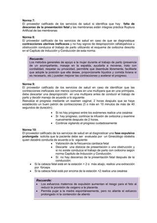 Norma 7:
El proveedor calificado de los servicios de salud si identifica que hay falta de
descenso de la presentación fetal y las membranas están integras práctica Ruptura
Artificial de las membranas
Norma 8:
El proveedor calificado de los servicios de salud en caso de que se diagnostique
contracciones uterinas ineficaces y no hay signos de desproporción céfalopelvica u
obstrucción conduzca el trabajo de parto utilizando el esquema de oxitocina descrito
en el Capitulo de Inducción y Conducción de esta norma.
Norma 9:
El proveedor calificado de los servicios de salud en caso de identificar que las
contracciones ineficaces son menos comunes en una multípara que en una primípara,
debe descartar una desproporción en una multípara antes de conducir el trabajo de
parto y decidir manejo de acuerdo a lo siguiente:
Reevalúe el progreso mediante un examen vaginal, 2 horas después que se haya
establecido un buen patrón de contracciones (3 o más en 10 minutos de más de 40
segundos de duración).
• Si no hay progreso entre los exámenes realice una cesárea
• Si hay progreso, continúe la infusión de oxitocina y examine
nuevamente después de 2 horas.
• Continúe vigilando el progreso cuidadosamente
Norma 10:
El proveedor calificado de los servicios de salud en al diagnosticar una fase expulsiva
prolongada solicita que la paciente debe ser evaluada por un Ginecólogo obstetra
quien decidirá conducta de acuerdo a lo siguiente:
• Valoración de la frecuencia cardiaca fetal
• Descarte una distocia de presentación o una obstrucción y
si no existe conduzca el trabajo de parto con oxitocina según
norma Capitulo de Inducción y Conducción.
• Si no hay descenso de la presentación fetal después de la
conducción:
• Si la cabeza fetal está en la estación + 2 o más abajo, realice una extracción
por fórceps
• Si la cabeza fetal está por encima de la estación +2 realice una cesárea
Recuerde:
Los métodos generales de apoyo a la mujer durante el trabajo de parto (presencia
de un acompañante, masaje en la espalda, ayudarla a moverse, trato con
cordialidad, respetar su privacidad, permitirle que deambule libremente, facilitarle
que adopte la posición que ella desee, proporcionarle líquidos y comida liviana si
es necesario, etc.) pueden mejorar las contracciones y acelerar el progreso.
Recuerde:
• Los esfuerzos maternos de expulsión aumentan el riesgo para el feto al
reducir la provisión de oxigeno a la placenta.
• Permita pujar a la madre espontáneamente, pero no aliente el esfuerzo
prolongado ni la contención de aliento
 