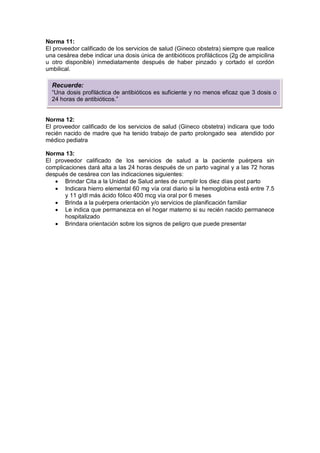 Norma 11:
El proveedor calificado de los servicios de salud (Gineco obstetra) siempre que realice
una cesárea debe indicar una dosis única de antibióticos profilácticos (2g de ampicilina
u otro disponible) inmediatamente después de haber pinzado y cortado el cordón
umbilical.
Norma 12:
El proveedor calificado de los servicios de salud (Gineco obstetra) indicara que todo
recién nacido de madre que ha tenido trabajo de parto prolongado sea atendido por
médico pediatra
Norma 13:
El proveedor calificado de los servicios de salud a la paciente puérpera sin
complicaciones dará alta a las 24 horas después de un parto vaginal y a las 72 horas
después de cesárea con las indicaciones siguientes:
• Brindar Cita a la Unidad de Salud antes de cumplir los diez días post parto
• Indicara hierro elemental 60 mg vía oral diario si la hemoglobina está entre 7.5
y 11 g/dl más ácido fólico 400 mcg vía oral por 6 meses
• Brinda a la puérpera orientación y/o servicios de planificación familiar
• Le indica que permanezca en el hogar materno si su recién nacido permanece
hospitalizado
• Brindara orientación sobre los signos de peligro que puede presentar
Recuerde:
“Una dosis profiláctica de antibióticos es suficiente y no menos eficaz que 3 dosis o
24 horas de antibióticos.”
 