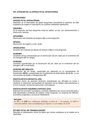 XVI. ATENCIÓN DE LA HIPOXIA FETAL INTRAUTERINA
DEFINICIONES:
HIPOXIA FETAL INTRAUTERINA:
Alteración en el intercambio de gases sanguíneos permitiendo la aparición de falta
progresiva de oxigeno e hipercapnia con acidosis metabólica significativa.
ISQUEMIA:
Es la reducción del flujo sanguíneo hacia los tejidos, ya sea por vasoconstricción u
obstrucción vascular.
HIPOXEMIA:
Disminución del contenido de oxígeno (O2) a nivel sanguíneo.
HIPOXIA:
Disminución de oxigeno a nivel tisular.
HIPERCAPNIA:
Aumento del contenido de dióxido de carbono (CO2) a nivel sanguíneo.
ACIDEMIA:
Condición clínica caracterizada por la disminución del pH, dado por el incremento del
ión hidrogeno (H+)
en sangre.
ACIDOSIS:
Condición caracterizada por la disminución del pH, dado por el incremento del ión
hidrogeno (H+)
a nivel tisular.
ACIDOSIS METABOLICA:
Disminución del pH tisular, ocasionada por alteración en la concentración de
bicarbonato (HCO3), caracterizado por la producción de ácido láctico (C3 H6 O3) y a su
vez aumento de lactato e hidrogeniones (H+)
.
ENCEFALOPATIA NEONATAL (EN):
Síndrome clínico de aparición temprana caracterizado por dificultad en iniciar y
mantener la respiración acompañada de depresión de los reflejos osteo-tendinosos y
el tono muscular, conciencia subnormal y convulsiones.
ENCEFALOPATÍA ISQUÉMICA-HIPOXICA (EIH):
Alteración de la función neurológica y acidosis metabólica que ocurre cerca del parto y
está relacionada a limitación de oxígeno y flujo sanguíneo, en ausencia de infección,
anomalías congénitas o errores de metabolismo.
ESTADO FETAL NO TRANQUILIZADOR:
Describe la interpretación clínica de datos que indican problemas en el estado de la
salud fetal.
Recuerde:
La EN y la EIH son condiciones definidas en fetos de > 34 semanas. La EIH es
conocida también como encefalopatía pos hipoxia y es un subtipo de la EN.
 