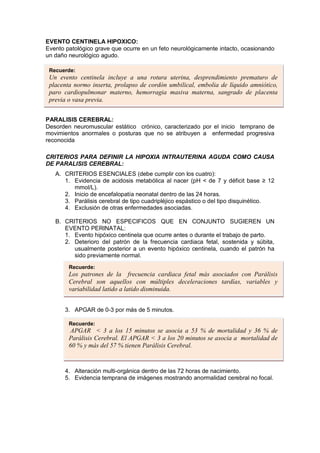 EVENTO CENTINELA HIPOXICO:
Evento patológico grave que ocurre en un feto neurológicamente intacto, ocasionando
un daño neurológico agudo.
PARALISIS CEREBRAL:
Desorden neuromuscular estático crónico, caracterizado por el inicio temprano de
movimientos anormales o posturas que no se atribuyen a enfermedad progresiva
reconocida
CRITERIOS PARA DEFINIR LA HIPOXIA INTRAUTERINA AGUDA COMO CAUSA
DE PARALISIS CEREBRAL:
A. CRITERIOS ESENCIALES (debe cumplir con los cuatro):
1. Evidencia de acidosis metabólica al nacer (pH < de 7 y déficit base ≥ 12
mmol/L).
2. Inicio de encefalopatía neonatal dentro de las 24 horas.
3. Parálisis cerebral de tipo cuadripléjico espástico o del tipo disquinético.
4. Exclusión de otras enfermedades asociadas.
B. CRITERIOS NO ESPECIFICOS QUE EN CONJUNTO SUGIEREN UN
EVENTO PERINATAL:
1. Evento hipóxico centinela que ocurre antes o durante el trabajo de parto.
2. Deterioro del patrón de la frecuencia cardiaca fetal, sostenida y súbita,
usualmente posterior a un evento hipóxico centinela, cuando el patrón ha
sido previamente normal.
3. APGAR de 0-3 por más de 5 minutos.
4. Alteración multi-orgánica dentro de las 72 horas de nacimiento.
5. Evidencia temprana de imágenes mostrando anormalidad cerebral no focal.
Recuerde:
Un evento centinela incluye a una rotura uterina, desprendimiento prematuro de
placenta normo inserta, prolapso de cordón umbilical, embolia de líquido amniótico,
paro cardiopulmonar materno, hemorragia masiva materna, sangrado de placenta
previa o vasa previa.
Recuerde:
Los patrones de la frecuencia cardiaca fetal más asociados con Parálisis
Cerebral son aquellos con múltiples deceleraciones tardías, variables y
variabilidad latido a latido disminuida.
Recuerde:
APGAR < 3 a los 15 minutos se asocia a 53 % de mortalidad y 36 % de
Parálisis Cerebral. El APGAR < 3 a los 20 minutos se asocia a mortalidad de
60 % y más del 57 % tienen Parálisis Cerebral.
 