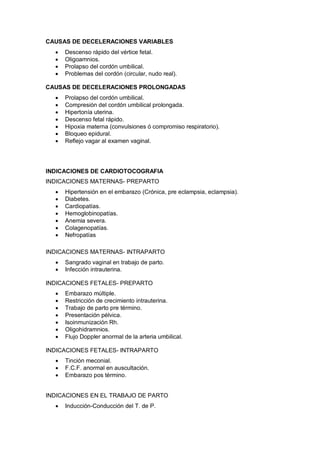 CAUSAS DE DECELERACIONES VARIABLES
• Descenso rápido del vértice fetal.
• Oligoamnios.
• Prolapso del cordón umbilical.
• Problemas del cordón (circular, nudo real).
CAUSAS DE DECELERACIONES PROLONGADAS
• Prolapso del cordón umbilical.
• Compresión del cordón umbilical prolongada.
• Hipertonía uterina.
• Descenso fetal rápido.
• Hipoxia materna (convulsiones ó compromiso respiratorio).
• Bloqueo epidural.
• Reflejo vagar al examen vaginal.
INDICACIONES DE CARDIOTOCOGRAFIA
INDICACIONES MATERNAS- PREPARTO
• Hipertensión en el embarazo (Crónica, pre eclampsia, eclampsia).
• Diabetes.
• Cardiopatías.
• Hemoglobinopatías.
• Anemia severa.
• Colagenopatías.
• Nefropatías
INDICACIONES MATERNAS- INTRAPARTO
• Sangrado vaginal en trabajo de parto.
• Infección intrauterina.
INDICACIONES FETALES- PREPARTO
• Embarazo múltiple.
• Restricción de crecimiento intrauterina.
• Trabajo de parto pre término.
• Presentación pélvica.
• Isoinmunización Rh.
• Oligohidramnios.
• Flujo Doppler anormal de la arteria umbilical.
INDICACIONES FETALES- INTRAPARTO
• Tinción meconial.
• F.C.F. anormal en auscultación.
• Embarazo pos término.
INDICACIONES EN EL TRABAJO DE PARTO
• Inducción-Conducción del T. de P.
 