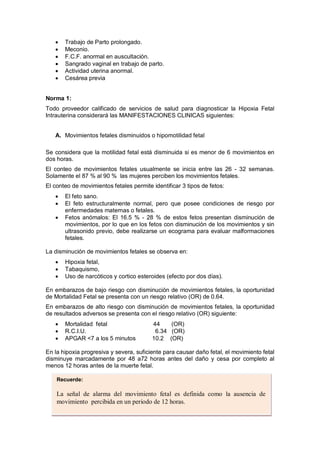 • Trabajo de Parto prolongado.
• Meconio.
• F.C.F. anormal en auscultación.
• Sangrado vaginal en trabajo de parto.
• Actividad uterina anormal.
• Cesárea previa
Norma 1:
Todo proveedor calificado de servicios de salud para diagnosticar la Hipoxia Fetal
Intrauterina considerará las MANIFESTACIONES CLINICAS siguientes:
A. Movimientos fetales disminuidos o hipomotilidad fetal
Se considera que la motilidad fetal está disminuida si es menor de 6 movimientos en
dos horas.
El conteo de movimientos fetales usualmente se inicia entre las 26 - 32 semanas.
Solamente el 87 % al 90 % las mujeres perciben los movimientos fetales.
El conteo de movimientos fetales permite identificar 3 tipos de fetos:
• El feto sano.
• El feto estructuralmente normal, pero que posee condiciones de riesgo por
enfermedades maternas o fetales.
• Fetos anómalos: El 16.5 % - 28 % de estos fetos presentan disminución de
movimientos, por lo que en los fetos con disminución de los movimientos y sin
ultrasonido previo, debe realizarse un ecograma para evaluar malformaciones
fetales.
La disminución de movimientos fetales se observa en:
• Hipoxia fetal,
• Tabaquismo,
• Uso de narcóticos y cortico esteroides (efecto por dos días).
En embarazos de bajo riesgo con disminución de movimientos fetales, la oportunidad
de Mortalidad Fetal se presenta con un riesgo relativo (OR) de 0.64.
En embarazos de alto riesgo con disminución de movimientos fetales, la oportunidad
de resultados adversos se presenta con el riesgo relativo (OR) siguiente:
• Mortalidad fetal 44 (OR)
• R.C.I.U. 6.34 (OR)
• APGAR <7 a los 5 minutos 10.2 (OR)
En la hipoxia progresiva y severa, suficiente para causar daño fetal, el movimiento fetal
disminuye marcadamente por 48 a72 horas antes del daño y cesa por completo al
menos 12 horas antes de la muerte fetal.
Recuerde:
La señal de alarma del movimiento fetal es definida como la ausencia de
movimiento percibida en un periodo de 12 horas.
 
