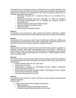 El proveedor de los servicios de salud en coordinación con el personal voluntario de la
comunidad de todos los niveles de atención promocionarán la atención preconcepcional
oportuna (seis meses ante a su embarazo) a toda mujer y/o pareja que desee tener un
embarazo, aprovechando entre otras:
o Reuniones mensuales de la unidad de salud con los voluntarios de la
comunidad.
o Reuniones Comunitarias: Reuniones mensuales de AIN-C y/o Asambleas
comunitarias implementadas con la estrategia de Individuo, familia y
Comunidad (IFC)
o Charlas en salas de espera de unidades de salud
o Visitas domiciliarias por cualquier causa
o Ferias de la salud
o Otros eventos o actividades de salud
Norma 2
El proveedor de los servicios de salud: Auxiliar de Enfermería, Enfermera y Médico
promocionará y brindará atención preconcepcional a toda mujer o pareja que la demande.
Norma 3
El proveedor de los servicios de salud: Auxiliar de Enfermería, Enfermera y Médico que
brinde atención preconcepcional a toda mujer o pareja debe registrar la atención en la
hoja HC4 (Ver anexo No. 2) y debe incluirla en el expediente clínico.
Norma 4
El personal de los servicios de salud de forma permanente debe promover y capacitar al
personal voluntario sobre salud preconcepcional para que oriente y refiera en su
comunidad a la mujer y/o pareja a la unidad de salud que corresponda, para identificar
factores: hábitos, conductas y patologías que condicionan un riesgo reproductivo para la
mujer y su recién nacido
Norma 5
El proveedor de los servicios de salud debe conocer los riesgos reproductivos biológicos
que puede presentar una mujer para aplicar las acciones de promoción y prevención que
correspondan:
• Edades extremas; Menor de 18 y mayor de 35
• Paridad mayor de 4 hijos
• Antecedentes o presencia de enfermedades crónicas: Diabetes, hipertensión
arterial, cardiopatía, nefropatía
• Antecedentes de patologías obstétricas (aborto, hemorragia post parto, cesárea,
recién nacidos de bajo peso, toxemia)
• Infecciones de trasmisión sexual, Sida
Norma 6
El proveedor de los servicios de salud al brindar la primera atención preconcepcional
realizará lo siguiente,
Procedimiento:
a. Historia Clínica (Anamnesis) completa con énfasis en:
o Datos Generales
o Antecedentes patológicos, personales y familiares
o Factores de riesgo reproductivo presentes en la mujer
 