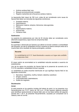 • Arritmia cardiaca fetal: raro.
• Bloqueo auriculoventricular completo.
• Registro inadvertido de la frecuencia cardiaca materna.
La taquicardia fetal mayor de 160 l.p.m. antes de ser considerada como causa de
hipoxia fetal deben ser excluidas las siguientes condiciones:
• Ansiedad materna.
• Deshidratacion.
• Medicacion materna: atropina, hidroxicina, beta agonistas.
• Pirexia.
• Hipertiroidismo materno.
• Anemia fetal.
• Fibrilacion fetal.
Aceleracion:
La ausencia de aceleraciones por más de 45 minutos debe ser considerada como
altamente sospechosa y signo leve de compromiso fetal.
Variabilidad:
Es suprimida o disminuida por factores que alteran la función cerebral o contractilidad
del miocardio, por ello la variabilidad mínima ó ausente se observa siempre antes de la
muerte fetal como resultado de hipoxia prolongada y acidosis.
El mayor patrón de anormalidad es la variabilidad reducida asociada a ausencia de
aceleraciones.
Uno de los signos de pronóstico de hipoxia fetal es la presencia de aumento de la
F.C.F.B. asociado a variabilidad mínima o ausente.
La variabilidad se puede encontrar disminuida sin que signifique hipoxia fetal en las
siguientes condiciones:
• Narcoticos: meperidina, morfina, fentanil, nalbufina, butorfanol.
• Drogas: cocaína.
• Corticoesteroides: betametasona.
• Sulfato de magnesio.
Deceleración:
Inicial:
Si está presente en los estadíos iniciales del trabajo de parto ó si se presentan muy
frecuentemente con F.C.F. menor de 100 l.p.m., el feto requiere vigilancia estrecha
para identificar oportunamente la hipoxia fetal, pero en las fases tardías del segundo
período del T. de P. se presentan frecuentemente, causadas por compresión de la
cabeza y esto es normal.
Recuerde:
La variabilidad de la F.C.F. basal disminuida o ausente es el signo más confiable
de compromiso fetal.
 