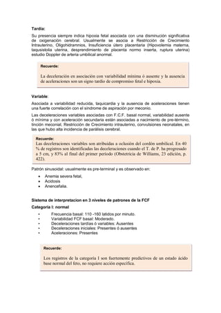 Tardía:
Su presencia siempre indica hipoxia fetal asociada con una disminución significativa
de oxigenación cerebral. Usualmente se asocia a Restricción de Crecimiento
Intrauterino, Oligohidramnios, Insuficiencia útero placentaria (Hipovolemia materna,
taqusistolia uterina, desprendimiento de placenta normo inserta, ruptura uterina)
estudio Doppler de arteria umbilical anormal.
Variable:
Asociada a variabilidad reducida, taquicardia y la ausencia de aceleraciones tienen
una fuerte correlación con el síndrome de aspiración por meconio.
Las deceleraciones variables asociadas con F.C.F. basal normal, variabilidad ausente
ó mínima y con aceleración secundaria están asociadas a nacimiento de pre-término,
tinción meconial, Restricción de Crecimiento intrauterino, convulsiones neonatales, en
las que hubo alta incidencia de parálisis cerebral.
Patrón sinusoidal: usualmente es pre-terminal y es observado en:
• Anemia severa fetal,
• Acidosis
• Anencefalia.
Sistema de interpretacion en 3 niveles de patrones de la FCF
Categoria I: normal
• Frecuencia basal: 110 -160 latidos por minuto.
• Variabilidad FCF basal: Moderado.
• Deceleraciones tardías ó variables: Ausentes
• Deceleraciones iniciales: Presentes ó ausentes
• Aceleraciones: Presentes
Recuerde:
La deceleración en asociación con variabilidad mínima ó ausente y la ausencia
de aceleraciones son un signo tardío de compromiso fetal e hipoxia.
Recuerde:
Las deceleraciones variables son atribuidas a oclusión del cordón umbilical. En 40
% de registros son identificadas las deceleraciones cuando el T. de P. ha progresado
a 5 cm, y 83% al final del primer período (Obstetricia de Williams, 23 edición, p.
422).
Recuerde:
Los registros de la categoría I son fuertemente predictivos de un estado ácido
base normal del feto, no requiere acción específica.
 