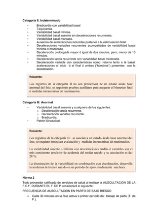 Categoria II: Indeterminado
• Bradicardia con variabilidad basal
• Taquicardia.
• Variabilidad basal mínima.
• Variabilidad basal ausente sin deceleraciones recurrentes.
• Variabilidad basal marcada.
• Ausencia de aceleraciones inducidas posterior a la estimulación fetal.
• Deceleraciones variables recurrentes acompañadas de variabilidad basal
mínima ó moderada.
• Deceleración prolongada mayor ó igual de dos minutos, pero, menor de 10
minutos.
• Deceleración tardía recurrente con variabilidad basal moderada.
• Deceleración variable con características como: retorno lento a la basal,
aceleraciones al inicio ó al final ó ambas (“hombros”) presentes con la
deceleración.
Categoria III: Anormal
• Variabilidad basal ausente y cualquiera de los siguientes:
o Deceleración tardía recurrente.
o Deceleración variable recurrente.
o Bradicardia.
• Patrón Sinusoidal.
Norma 2
Todo proveedor calificado de servicios de salud al realizar la AUSCULTACION DE LA
F.C.F. DURANTE EL T. DE P considerará lo siguiente:
FRECUENCIA DE AUSCULTACION EN PARTO DE BAJO RIESGO
• Cada 30 minutos en la fase activa o primer período del trabajo de parto (T. de
P.).
Recuerde:
Los registros de la categoría II no son predictivos de un estado ácido base
anormal del feto, se requieren pruebas auxiliares para asegurar el bienestar fetal
ó medidas intrauterinas de reanimación.
Recuerde:
Los registros de la categoría III se asocian a un estado ácido base anormal del
feto, se requiere inmediata evaluación y medidas intrauterinas de reanimación.
La variabilidad ausente o mínima con deceleraciones tardías ó variables son el
más consistente predictor de acidemia del recién nacido y su asociación es del
28 %.
La disminución de la variabilidad en combinación con deceleración, desarrolla
la acidemia del recién nacido en un periodo de aproximadamente una hora.
 
