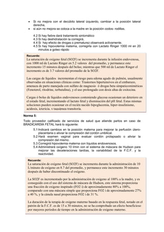 • Si no mejora con el decúbito lateral izquierdo, cambiar a la posición lateral
derecha,
• si aún no mejora se coloca a la madre en la posición codos- rodillas.
4.2 Si hay fiebre dará tratamiento sintomático
4.3 Si hay deshidratación la corregirá,
4.4 Si hay efecto de drogas o prematurez observará activamente.
4.5 Si hay hipovolemia materna, corregirla con Lactato Ringer 1000 ml en 20
minutos a goteo rápido
Norma 5:
Todo proveedor calificado de servicios de salud que atiende partos en caso de
BRADICARDIA FETAL hará lo siguiente:
5.1 Indicará cambios en la posición materna para mejorar la perfusión útero-
placentaria o aliviar la compresión del cordón umbilical.
5.2 Hará examen vaginal para evaluar cordón prolapsado o aliviar la
compresión del mismo.
5.3 Corregirá hipovolemia materna con líquidos endovenosos.
5.4 Administrará oxígeno 10 l/min con el sistema de máscara de Hudson para
mejorar las deceleraciones tardías, la variabilidad de la F.C.F. y la
reactividad.
Recuerde:
La saturación de oxígeno fetal (SO2F) se incrementa durante la infusión endovenosa,
con 1000 ml de Lactato Ringer en 5.2 valores del promedio, y permanece este
incremento 15 minutos después del bolus; mientras que 500 ml de Lactato Ringer el
incremento es de 3.7 valores del promedio de la SO2F.
Las cargas de líquidos incrementan el riesgo para edema agudo de pulmón, usualmente
observadas en situaciones clínicas como: Trastornos hipertensivos en el embarazo,
amenaza de parto manejada con sulfato de magnesio ó drogas beta simpaticomiméticas
(Fenoterol, ritodrine, terbutalina), y el uso prolongado con dosis altas de oxitocina.
Cargas ó bolus de líquidos endovenosos conteniendo glucosa ocasionan un deterioro en
el estado fetal, incrementando el lactato fetal y disminución del pH fetal. Estas mismas
soluciones pueden ocasionar en el recién nacido hipoglucemia, hiper-insulinismo,
acidosis, ictericia, y taquipnea transitoria.
Recuerde:
La saturación de oxígeno fetal (SO2F) se incrementa durante la administración de 10
L/minuto de oxígeno en 8.7 del promedio, y permanece este incremento 30 minutos
después de haber discontinuado el oxígeno.
La SO2F es incrementado por la administración de oxigeno al 100% a la madre, y es
conseguido con el uso del sistema de máscara de Hudson, este sistema proporciona
una fracción de oxigeno inspirado (FO2 i) de aproximadamente 80% a 100%,
comparado con una máscara simple que proporciona FO2 i de aproximadamente 27%
a 40 %, y la cánula nasal proporciona FO2 i de 31 %.
La duración de la terapia de oxigeno materno basado en la respuesta fetal, notado en el
patrón de la F.C.F. es de 15 a 30 minutos, no se ha comprobado un efecto beneficioso
por mayores períodos de tiempo en la administración de oxigeno materno.
 
