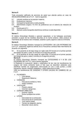 Norma 6:
Todo proveedor calificado de servicios de salud que atiende partos en caso de
DECELERACIONES de la F.C.F. hará lo siguiente:
6.1 indicará cambios en la posición materna.
6.2 Evaluará por meconio.
6.3 Corregirá la hipotensión si está presente.
6.4 Administrará oxígeno 10 l/min de preferencia con el sistema de máscara de
Hudson
6.5 Continuará A.F.I.
6.6 Aplicará cardio-tocografia electrónica continúa si está disponible.
Norma 7:
El médico Ginecólogo Obstetra o general capacitado, si los hallazgos anormales
persisten a pesar de las medidas descritas en la norma anterior, debe producir el
nacimiento de la manera más inmediata, cesárea o parto vaginal si este es inminente.
Norma 8:
El médico Ginecólogo Obstetra manejará la CATEGORIA I DE LOS PATRONES DE
LA F.C.F. realizando vigilancia estricta de la Frecuencia cardiaca fetal intermitente de
acuerdo a lo siguiente:
8.1 Si la paciente es de bajo riesgo se vigila cada 30 minutos en el primer período
del trabajo de parto y cada 15 minutos en el segundo período.
8.2 Si la paciente es de alto riesgo se vigila cada 15 minutos en el primer período
del trabajo de parto y cada 5 minutos en el segundo período.
Norma 9:
El médico Ginecólogo Obstetra manejará las CATEGORIAS II Y III DE LOS
PATRONES DE LA F.C.F. de la manera siguiente:
9.1Realizará la evaluación rápida y sistemática de las vías de transferencia de
oxigeno del medio ambiente hacia el feto (que se describen adelante) para
identificar fuentes de oxigenación interrumpida en uno o más puntos y evitar
hipoxemia, hipoxia, acidosis metabólica, y daño potencial en el feto.
VIAS de transferencia DE OXIGENO Y OTRAS CAUSAS DE CAMBIOS DE LA
F.C.F.
• PULMONES:
o Vías aéreas.
o Respiración Materna.
• CORAZON:
o Frecuencia cardiaca y ritmo.
o Gasto Cardiaco.
• VASCULAR:
o Presión arterial.
o Volumen sanguíneo.
• CORDON UMBILICAL:
o Examen vaginal.
o Excluir prolapso de cordón.
• UTERO:
o Intensidad de la contracción.
o Frecuencia de la contracción.
o Tono uterino basal.
o Tiempo de relajación uterina.
o Descartar rotura uterina.
 