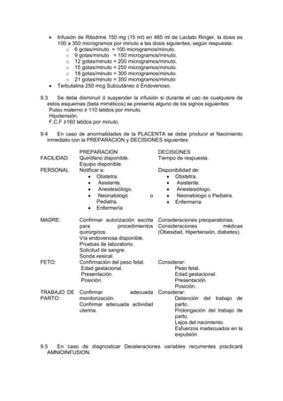 • Infusión de Ritodrine 150 mg (15 ml) en 485 ml de Lactato Ringer, la dosis es
100 a 350 microgramos por minuto a las dosis siguientes, según respuesta:
o 6 gotas/minuto = 100 microgramos/minuto.
o 9 gotas/minuto = 150 microgramos/minuto.
o 12 gotas/minuto = 200 microgramos/minuto.
o 15 gotas/minuto = 250 microgramos/minuto.
o 18 gotas/minuto = 300 microgramos/minuto.
o 21 gotas/minuto = 350 microgramos/minuto
• Terbutalina 250 mcg Subcutáneo ó Endovenoso.
9.3 Se debe disminuir ó suspender la infusión si durante el uso de cualquiera de
estos esquemas (beta miméticos) se presenta alguno de los signos siguientes:
Pulso materno ≥ 110 latidos por minuto.
Hipotensión.
F.C.F ≥160 latidos por minuto.
9.4 En caso de anormalidades de la PLACENTA se debe producir el Nacimiento
inmediato con la PREPARACION y DECISIONES siguientes:
PREPARACION DECISIONES
FACILIDAD: Quirófano disponible.
Equipo disponible.
Tiempo de respuesta.
PERSONAL Notificar a:
• Obstetra.
• Asistente.
• Anestesiólogo.
• Neonatologo o
Pediatra.
• Enfermería
Disponibilidad de:
• Obstetra.
• Asistente.
• Anestesiólogo.
• Neonatologo o Pediatra.
• Enfermería
MADRE: Confirmar autorización escrita
para procedimientos
quirúrgicos.
Vía endovenosa disponible.
Pruebas de laboratorio.
Solicitud de sangre.
Sonda vesical.
Consideraciones preoperatorias.
Consideraciones médicas
(Obesidad, Hipertensión, diabetes).
FETO: Confirmación del peso fetal.
Edad gestacional.
Presentación.
Posición.
Considerar:
Peso fetal.
Edad gestacional.
Presentación.
Posición.
TRABAJO DE
PARTO:
Confirmar adecuada
monitorización.
Confirmar adecuada actividad
uterina.
Considerar:
Detención del trabajo de
parto.
Prolongación del trabajo de
parto.
Lejos del nacimiento.
Esfuerzos inadecuados en la
expulsión
9.5 En caso de diagnosticar Deceleraciones variables recurrentes practicará
AMNIOINFUSION.
 