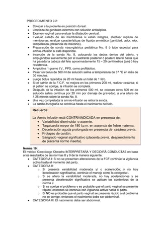 PROCEDIMIENTO 9.2:
• Colocar a la paciente en posición dorsal.
• Limpieza de genitales externos con solución antiséptica.
• Examen vaginal para evaluar la dilatación cervical.
• Evaluar estado de las membranas si están integras, efectuar ruptura de
membranas, evaluar características de líquido amniótico (cantidad, color, olor,
temperatura, presencia de meconio).
• Preparación de sonda naso-gástrica pediátrica No. 8 ó tubo especial para
amnio-infusión si está disponible.
• Inserción de la sonda No. 8, colocando los dedos dentro del cérvix, y
empujándola suavemente por el cuadrante posterior ó postero lateral hasta que
ha pasado la cabeza del feto aproximadamente 15 – 20 centímetros (cm) ó hay
resistencia.
• Ampicilina 1 gramo I.V., PPS, como profiláctico.
• Pasar un bolus de 500 ml de solución salina a temperatura de 37 °C en más de
30 minutos.
• Luego bolus repetidos de 20 ml hasta un total de 1 litro.
• Si el patrón de la F.C.F. no mejora en los primeros 200 ml, realizar cesárea; si
el patrón se corrige, la infusión se completa.
• Después de la infusión de los primeros 500 ml, se colocan otros 500 ml de
solución salina continua por 20 min por drenaje de gravedad, a una altura de
1.25 metros sobre la sonda No. 8.
• Una vez completada la amnio-infusión se retira la sonda.
• La cardio-tocografía se continúa hasta el nacimiento del feto.
Norma 10:
El médico Ginecólogo Obstetra INTERPRETARA Y DECIDIRÁ CONDUCTAS en base
a los resultados de las normas 8 y 9 de la manera siguiente:
• CATEGORIA I: Si no se presentan alteraciones de la FCF continúe la vigilancia
activa hasta el momento del parto.
• CATEGORÍA II:
o Si presenta variabilidad moderada y/ o aceleración; y no hay
deceleración significativa, continúe el manejo como la categoría I.
o Si se altera la variabilidad moderada, no hay aceleraciones y se
presenta deceleración significativa se aplican los contenidos de la
norma 9.
o Si se corrige el problema y es probable que el parto vaginal se presente
rápido, entonces se continúa con vigilancia activa hasta el parto.
o Si NO es probable que el parto vaginal se presente rápido o el problema
no se corrige, entonces el nacimiento debe ser abdominal.
• CATEGORÍA III: El nacimiento debe ser abdominal.
Recuerde:
La Amnio infusión está CONTRAINDICADA en presencia de:
• Variabilidad disminuida o ausente.
• Taquicardia mayor de 180 l.p.m. en ausencia de fiebre materna.
• Deceleración aguda prolongada en presencia de cesárea previa.
• Prolapso de cordón.
• Sangrado vaginal significativo (placenta previa, desprendimiento
de placenta normo inserta).
 
