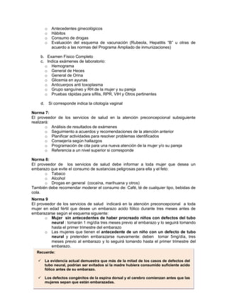 o Antecedentes ginecológicos
o Hábitos
o Consumo de drogas
o Evaluación del esquema de vacunación (Rubeola, Hepatitis “B” u otras de
acuerdo a las normas del Programa Ampliado de inmunizaciones)
b. Examen Físico Completo
c. Indica exámenes de laboratorio:
o Hemograma
o General de Heces
o General de Orina
o Glicemia en ayunas
o Anticuerpos anti toxoplasma
o Grupo sanguíneo y RH de la mujer y su pareja
o Pruebas rápidas para sífilis, RPR, VIH y Otros pertinentes
d. Si corresponde indica la citología vaginal
Norma 7:
El proveedor de los servicios de salud en la atención preconcepcional subsiguiente
realizará:
o Análisis de resultados de exámenes
o Seguimiento a acuerdos y recomendaciones de la atención anterior
o Planificar actividades para resolver problemas identificados
o Consejería según hallazgos
o Programación de cita para una nueva atención de la mujer y/o su pareja
o Referencia a un nivel superior si corresponde
Norma 8:
El proveedor de los servicios de salud debe informar a toda mujer que desea un
embarazo que evite el consumo de sustancias peligrosas para ella y el feto:
o Tabaco
o Alcohol
o Drogas en general (cocaína, marihuana y otros)
También debe recomendar moderar el consumo de: Café, té de cualquier tipo, bebidas de
cola.
Norma 9
El proveedor de los servicios de salud indicará en la atención preconcepcional a toda
mujer en edad fértil que desee un embarazo acido fólico durante tres meses antes de
embarazarse según el esquema siguiente:
o Mujer sin antecedentes de haber procreado niños con defectos del tubo
neural : tomarán 1 mg/día tres meses previo al embarazo y lo seguirá tomando
hasta el primer trimestre del embarazo
o Las mujeres que tienen el antecedente de un niño con un defecto de tubo
neural y pretenden embarazarse nuevamente: deben tomar 5mg/día, tres
meses previo al embarazo y lo seguirá tomando hasta el primer trimestre del
embarazo.
Recuerde:
 La evidencia actual demuestra que más de la mitad de los casos de defectos del
tubo neural, podrían ser evitados si la madre hubiera consumido suficiente acido
fólico antes de su embarazo.
 Los defectos congénitos de la espina dorsal y el cerebro comienzan antes que las
mujeres sepan que están embarazadas.
 