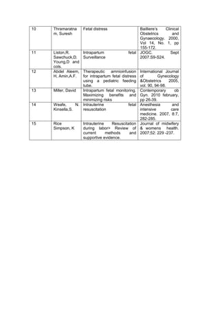 10 Thramaratna
m, Suresh
Fetal distress Bailliere’s Clinical
Obstetrics and
Gynaecology. 2000,
Vol 14, No. 1, pp
155-172.
11 Liston,R.
Sawchuck,D.
Young,D and
cols.
Intrapartum fetal
Surveillance
JOGC. Sept
2007.S9-S24.
12 Abdel Aleem,
H, Amin,A.F.
Therapeutic amnioinfusion
for intrapartum fetal distress
using a pediatric feeding
tube.
International Journal
of Gynecology
&Obstetrics 2005,
vol. 90, 94-98.
13 Miller, David Intrapartum fetal monitoring.
Maximizing benefits and
minimizing risks
Contemporary ob
Gyn. 2010 february,
pp 26-39.
14 Weafe, N.
Kinsella,S.
Intrauterine fetal
resuscitation
Anesthesia and
intensive care
medicine. 2007, 8:7,
282-285.
15 Rice
Simpson, K
Intrauterine Resuscitation
during labor> Review of
current methods and
supportive evidence.
Journal of midwifery
& womens health.
2007;52: 229 -237.
 