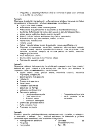 • Pregunte a la paciente y/o familiar sobre la ocurrencia de otros casos similares
en la familia y/o comunidad
Norma 4:
El personal de salud brindará atención en forma integral a toda embarazada con fiebre
para establecer el diagnóstico y efectuará anamnesis con énfasis en:
• Lugar donde vive o procede
• Antecedente de infecciones urinarias previas
• Antecedente de cuadro similar al actual antes o durante este embarazo
• Existencia de familiares y/o vecinos con cuadro de características similares
• Visitas a zona endémica: donde , cuando, duración
• Atención médica recibida (exámenes, diagnóstico, tratamiento)
• Automedicación: tipo de tratamiento, horario, duración
• Fecha última menstruación
• Historia sexual
• Fiebre y características: tiempo de evolución, horario, cuantificada o no
• Síntomas acompañantes: escalofríos, sudoración, sintomatología urinaria,
cefalea, nauseas, vómitos, aparición de exantema, dolor retro ocular, dolor
muscular, equimosis, sangrado de mucosa, pérdida de apetito, petequias,
mialgias y localización
• Inicio de actividad uterina
• Disminución o ausencia de movimientos fetales
• Aparición de sangrado genital
Norma 5:
El personal calificado de los servicios de salud (médico general o ginecólogo obstetra)
evaluará en forma integral a toda embarazada con fiebre para establecer el
diagnóstico y efectuará examen físico con énfasis en:
• Signos vitales: pulso, presión arterial, frecuencia cardiaca, frecuencia
respiratoria, temperatura.
• Estado general de la paciente
• Hidratación
• Presencia de exantema
• Tinte ictérico
• Palidez de conjuntivas
• Estado de oro- faringe
• Valoración cardiopulmonar
• Examen de abdomen:
- Hepato-esplenomegalia
- Dolor supra-púbico
- Actividad uterina
- Maniobras de Leopold
- Frecuencia cardiaca fetal
- Tacto bimanual (si es
necesario)
• Examen de genitales externos
• Puño percusión renal
• Prueba de torniquete
Norma 6:
El médico general o ginecólogo obstetra a toda embarazada con fiebre, considerando
la anamnesis y examen físico, solicitará exámenes de laboratorio y gabinete
pertinentes según sea el caso para establecer el diagnóstico:
• Hemograma con diferencial
• Plaquetas
• Hemocultivo
• Velocidad de
eritrosedimentación
• Tipo – Rh
 