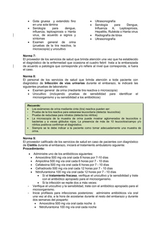• Gota gruesa y extendido fino
en una sola lámina
• Serología para dengue,
influenza, leptospirosis o Hanta
virus, de acuerdo a signos y
síntomas
• Examen general de orina
(pruebas de la tira reactiva, la
microscopía) y urocultivo
• Ultrasonografía
• Serología para Dengue,
Influenza A, Leptospirosis,
Hepatitis, Rubéola o Hanta virus
• Radiografía de tórax
• Ultrasonografía
Norma 7:
El proveedor de los servicios de salud que brinda atención una vez que ha establecido
el diagnóstico de la enfermedad que ocasiona el cuadro febril trata a la embarazada
de acuerdo a patología que corresponde y/o refiere al nivel que corresponda, si fuera
el caso.
Norma 8:
El personal de los servicios de salud que brinda atención a toda paciente con
diagnóstico de Infección de vías urinarias durante el embarazo, le indicará las
siguientes pruebas de laboratorio:
• Examen general de orina (mediante tira reactiva o microscopía)
• Urocultivo (incluyendo pruebas de sensibilidad para identificar el
microorganismo y su sensibilidad a los antibióticos)
Norma 9:
El proveedor calificado de los servicios de salud en caso de pacientes con diagnóstico
de Cistitis durante el embarazo, iniciará el tratamiento ambulatorio siguiente:
Procedimiento:
• Administre uno de los antibióticos siguientes:
• Amoxicilina 500 mg vía oral cada 8 horas por 7-10 días
• Ampicilina 500 mg vía oral cada 6 horas por 7 - 10 días
• Cefalexina 500 mg vía oral cada 6 horas por 7 - 10 días
• Cefradroxilo 500 mg vía oral cada 12 horas por 7 - 10 días
• Nitrofurantoina 100 mg vía oral cada 12 horas por 7 - 10 días
• Si el tratamiento fracasa, verifique el urocultivo y la sensibilidad y trate
con el antibiótico apropiado para el microorganismo.
• Si la infección se repite dos a más veces:
- Verifique el urocultivo y la sensibilidad, trate con el antibiótico apropiado para el
microorganismo.
- Inicie profilaxis para infecciones posteriores: administre antibióticos vía oral
una vez al día, a la hora de acostarse durante el resto del embarazo y durante
dos semanas del posparto:
• Amoxicilina 500 mg vía oral cada noche ó
• Nitrofurantoina 100 mg vía oral cada noche
Recuerde:
• Los exámenes de orina mediante cinta (tira) reactiva pueden ser:
- Prueba de la tira reactiva para estearasa leucocitaria (detecta: leucocitos)
- Prueba de reductasa para nitratos (detecta los nitritos)
• La microscopía de la muestra de orina puede mostrar aglomerados de leucocitos o
bacterias y a veces glóbulos rojos. La presencia de más de 10 leucocitos/campo y/o
nitritos positivos confirman el diagnóstico.
• Siempre se le debe indicar a la paciente como tomar adecuadamente una muestra de
orina.
 