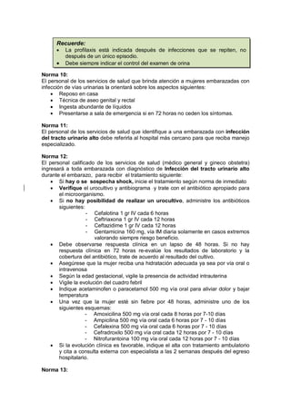 Norma 10:
El personal de los servicios de salud que brinda atención a mujeres embarazadas con
infección de vías urinarias la orientará sobre los aspectos siguientes:
• Reposo en casa
• Técnica de aseo genital y rectal
• Ingesta abundante de líquidos
• Presentarse a sala de emergencia si en 72 horas no ceden los síntomas.
Norma 11:
El personal de los servicios de salud que identifique a una embarazada con infección
del tracto urinario alto debe referirla al hospital más cercano para que reciba manejo
especializado.
Norma 12:
El personal calificado de los servicios de salud (médico general y gineco obstetra)
ingresará a toda embarazada con diagnóstico de Infección del tracto urinario alto
durante el embarazo, para recibir el tratamiento siguiente:
• Si hay o se sospecha shock, inicie el tratamiento según norma de inmediato
• Verifique el urocultivo y antibiograma y trate con el antibiótico apropiado para
el microorganismo.
• Si no hay posibilidad de realizar un urocultivo, administre los antibióticos
siguientes:
- Cefalotina 1 gr IV cada 6 horas
- Ceftriaxona 1 gr IV cada 12 horas
- Ceftazidime 1 gr IV cada 12 horas
- Gentamicina 160 mg, vía IM diaria solamente en casos extremos
valorando siempre riesgo beneficio.
• Debe observarse respuesta clínica en un lapso de 48 horas. Si no hay
respuesta clínica en 72 horas re-evalúe los resultados de laboratorio y la
cobertura del antibiótico, trate de acuerdo al resultado del cultivo.
• Asegúrese que la mujer reciba una hidratación adecuada ya sea por vía oral o
intravenosa
• Según la edad gestacional, vigile la presencia de actividad intrauterina
• Vigile la evolución del cuadro febril
• Indique acetaminofen o paracetamol 500 mg vía oral para aliviar dolor y bajar
temperatura
• Una vez que la mujer esté sin fiebre por 48 horas, administre uno de los
siguientes esquemas:
- Amoxicilina 500 mg vía oral cada 8 horas por 7-10 días
- Ampicilina 500 mg vía oral cada 6 horas por 7 - 10 días
- Cefalexina 500 mg vía oral cada 6 horas por 7 - 10 días
- Cefradroxilo 500 mg vía oral cada 12 horas por 7 - 10 días
- Nitrofurantoina 100 mg vía oral cada 12 horas por 7 - 10 días
• Si la evolución clínica es favorable, indique el alta con tratamiento ambulatorio
y cita a consulta externa con especialista a las 2 semanas después del egreso
hospitalario.
Norma 13:
Recuerde:
• La profilaxis está indicada después de infecciones que se repiten, no
después de un único episodio.
• Debe siempre indicar el control del examen de orina
 